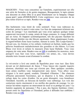 23
MAGICIEN : Vous vous concentrez sur l'amulette, expérimentant sur elle
une série de formules et de gestes magiques. Brusquement, le tapis entame
une descente en chute libre et se pose brutalement sur la banquise. Chaque
joueur perd 1 point d'ENDURANCE. Cette expérience vous convainc de ne
plus tenter d'activer ce tapis. Rendez-vous au 344.
24
Des hurlements vous tirent de votre sommeil. Vous vous redressez et,
d'instinct, portez la main à votre arme. Les feux du campement éclairent une
scène de carnage ! Les marchands que vous aviez aperçus quelque temps
auparavant traversent le camp, armés de longs couteaux, le visage déformé
par un rictus. Ils frappent systématiquement, tels des paysans fauchant les
blés, laissant derrière eux des blessés agonisants. Deux gigantesques Loups,
le regard brillant d'une lueur écarlate, mènent la curée. Des Loups-Garous !
Devant eux, les femmes et les enfants s'enfuient en hurlant, tandis que les
pèlerins brandissent maladroitement des gourdins et des bâtons. La Lune
Bleue s'est levée et éclaire le massacre d'une lueur blafarde. Vous vous
emparez de votre arme. Rendez-vous au 119 et combattez les monstres, mais
puisqu'il vous faut vous lever, reprendre vos armes, etc., vous devrez
attendre trois Assauts avant d'entamer le combat.
25
Le roi-sorcier a levé une armée de Squelettes pour vous tuer. Que faire
devant un tel déploiement de forces ? Vous lancez des regards inquiets
alentour, cherchant une issue qui n'existe pas. Dans quelques secondes,
leurs armes rouillées vous transperceront sans merci. Vous alliez vous
résigner à la mort quand, soudain, l'étendard s'illumine ! Des clameurs
effrayées parcourent l'assistance, qui se disperse à la hâte, cherchant
refuge dans les coins d'ombre. En un geste désespéré, vous brandissez
l'étendard. Aussitôt, un faisceau de lumière vous submerge. Les voix des
centurions morts murmurent à vos oreilles des paroles de courage. Le roi-
sorcier lui-même esquisse un mouvement de recul et se protège les yeux ! La
lumière augmente de puissance ! Peu à peu, des légions fantômes s'inter-
posent entre les Squelettes et l'étendard, prêtes à défendre leur emblème !
Rendez-vous au 178.
 