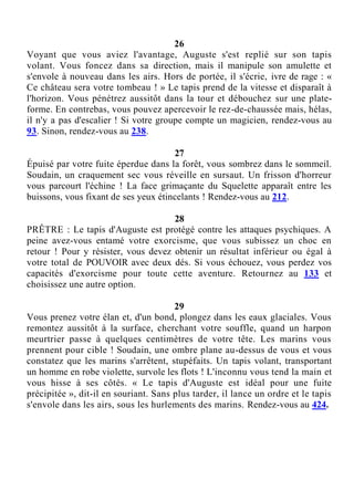 26
Voyant que vous aviez l'avantage, Auguste s'est replié sur son tapis
volant. Vous foncez dans sa direction, mais il manipule son amulette et
s'envole à nouveau dans les airs. Hors de portée, il s'écrie, ivre de rage : «
Ce château sera votre tombeau ! » Le tapis prend de la vitesse et disparaît à
l'horizon. Vous pénétrez aussitôt dans la tour et débouchez sur une plate-
forme. En contrebas, vous pouvez apercevoir le rez-de-chaussée mais, hélas,
il n'y a pas d'escalier ! Si votre groupe compte un magicien, rendez-vous au
93. Sinon, rendez-vous au 238.
27
Épuisé par votre fuite éperdue dans la forêt, vous sombrez dans le sommeil.
Soudain, un craquement sec vous réveille en sursaut. Un frisson d'horreur
vous parcourt l'échine ! La face grimaçante du Squelette apparaît entre les
buissons, vous fixant de ses yeux étincelants ! Rendez-vous au 212.
28
PRÊTRE : Le tapis d'Auguste est protégé contre les attaques psychiques. A
peine avez-vous entamé votre exorcisme, que vous subissez un choc en
retour ! Pour y résister, vous devez obtenir un résultat inférieur ou égal à
votre total de POUVOIR avec deux dés. Si vous échouez, vous perdez vos
capacités d'exorcisme pour toute cette aventure. Retournez au 133 et
choisissez une autre option.
29
Vous prenez votre élan et, d'un bond, plongez dans les eaux glaciales. Vous
remontez aussitôt à la surface, cherchant votre souffle, quand un harpon
meurtrier passe à quelques centimètres de votre tête. Les marins vous
prennent pour cible ! Soudain, une ombre plane au-dessus de vous et vous
constatez que les marins s'arrêtent, stupéfaits. Un tapis volant, transportant
un homme en robe violette, survole les flots ! L'inconnu vous tend la main et
vous hisse à ses côtés. « Le tapis d'Auguste est idéal pour une fuite
précipitée », dit-il en souriant. Sans plus tarder, il lance un ordre et le tapis
s'envole dans les airs, sous les hurlements des marins. Rendez-vous au 424.
 