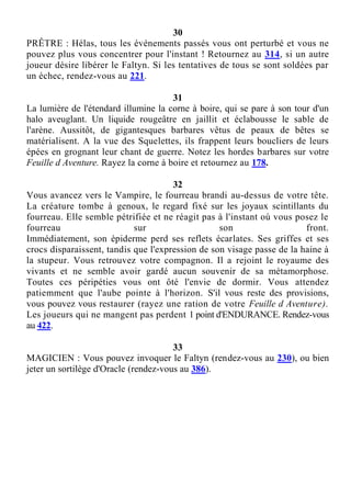 30
PRÊTRE : Hélas, tous les événements passés vous ont perturbé et vous ne
pouvez plus vous concentrer pour l'instant ! Retournez au 314, si un autre
joueur désire libérer le Faltyn. Si les tentatives de tous se sont soldées par
un échec, rendez-vous au 221.
31
La lumière de l'étendard illumine la corne à boire, qui se pare à son tour d'un
halo aveuglant. Un liquide rougeâtre en jaillit et éclabousse le sable de
l'arène. Aussitôt, de gigantesques barbares vêtus de peaux de bêtes se
matérialisent. A la vue des Squelettes, ils frappent leurs boucliers de leurs
épées en grognant leur chant de guerre. Notez les hordes barbares sur votre
Feuille d Aventure. Rayez la corne à boire et retournez au 178.
32
Vous avancez vers le Vampire, le fourreau brandi au-dessus de votre tête.
La créature tombe à genoux, le regard fixé sur les joyaux scintillants du
fourreau. Elle semble pétrifiée et ne réagit pas à l'instant où vous posez le
fourreau sur son front.
Immédiatement, son épiderme perd ses reflets écarlates. Ses griffes et ses
crocs disparaissent, tandis que l'expression de son visage passe de la haine à
la stupeur. Vous retrouvez votre compagnon. Il a rejoint le royaume des
vivants et ne semble avoir gardé aucun souvenir de sa métamorphose.
Toutes ces péripéties vous ont ôté l'envie de dormir. Vous attendez
patiemment que l'aube pointe à l'horizon. S'il vous reste des provisions,
vous pouvez vous restaurer (rayez une ration de votre Feuille d Aventure).
Les joueurs qui ne mangent pas perdent 1 point d'ENDURANCE. Rendez-vous
au 422.
33
MAGICIEN : Vous pouvez invoquer le Faltyn (rendez-vous au 230), ou bien
jeter un sortilège d'Oracle (rendez-vous au 386).
 