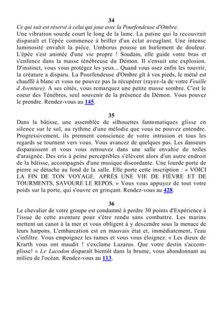 34
Ce qui suit est réservé à celui qui joue avec la Pourfendeuse d'Ombre.
Une vibration sourde court le long de la lame. La patine qui la recouvrait
disparaît et l'épée commence à briller d'un éclat aveuglant. Une intense
luminosité envahit la pièce. Umborus pousse un hurlement de douleur.
L'épée s'est animée d'une vie propre ! Soudain, elle guide votre bras et
s'enfonce dans la masse ténébreuse du Démon. Il s'ensuit une explosion.
D'instinct, vous vous protégez les yeux... Quand vous osez enfin les rouvrir,
la créature a disparu. La Pourfendeuse d'Ombre gît à vos pieds, le métal est
chauffé à blanc et vous ne pouvez pas la récupérer (rayez-la de votre Feuille
d Aventure). A ses côtés, vous remarquez une petite masse sombre. C'est le
coeur des Ténèbres, seul souvenir de la présence du Démon. Vous pouvez
le prendre. Rendez-vous au 145.
35
Dans la bâtisse, une assemblée de silhouettes fantomatiques glisse en
silence sur le sol, au rythme d'une mélodie que vous ne pouvez entendre.
Progressivement, ils prennent conscience de votre intrusion et tous les
regards se tournent vers vous. Vous avancez de quelques pas. Les danseurs
disparaissent et vous vous retrouvez dans une salle envahie de toiles
d'araignée. Des cris à peine perceptibles s'élèvent alors d'un autre endroit
de la bâtisse, accompagnés d'une musique discordante. Une lourde porte de
pierre se détache au fond de la salle. Elle porte cette inscription : « VOICI
LA FIN DE TON VOYAGE. APRÈS UNE VIE DE FIÈVRE ET DE
TOURMENTS, SAVOURE LE REPOS. » Vous vous appuyez de tout votre
poids sur la porte, qui s'ouvre en grinçant. Rendez-vous au 428.
36
Le chevalier de votre groupe est condamné à perdre 30 points d'Expérience à
l'issue de cette aventure pour s'être rendu sans combattre. Les marins
mettent un canot à la mer et vous obligent à y descendre sous la menace de
leurs harpons. L'embarcation est en mauvais état et, immédiatement, l'eau
s'infiltre. Vous empoignez les rames et vous vous éloignez. « Les dieux de
Krarth vous ont maudit ! s'exclame Lazarus. Que votre destin s'accom-
plisse! » Le Lacodon disparaît bientôt dans la brume, vous abandonnant au
milieu de l'océan. Rendez-vous au 113.
 