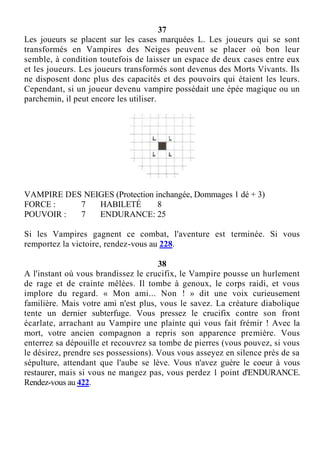37
Les joueurs se placent sur les cases marquées L. Les joueurs qui se sont
transformés en Vampires des Neiges peuvent se placer où bon leur
semble, à condition toutefois de laisser un espace de deux cases entre eux
et les joueurs. Les joueurs transformés sont devenus des Morts Vivants. Ils
ne disposent donc plus des capacités et des pouvoirs qui étaient les leurs.
Cependant, si un joueur devenu vampire possédait une épée magique ou un
parchemin, il peut encore les utiliser.
VAMPIRE DES NEIGES (Protection inchangée, Dommages 1 dé + 3)
FORCE : 7 HABILETÉ 8
POUVOIR : 7 ENDURANCE: 25
Si les Vampires gagnent ce combat, l'aventure est terminée. Si vous
remportez la victoire, rendez-vous au 228.
38
A l'instant où vous brandissez le crucifix, le Vampire pousse un hurlement
de rage et de crainte mêlées. Il tombe à genoux, le corps raidi, et vous
implore du regard. « Mon ami... Non ! » dit une voix curieusement
familière. Mais votre ami n'est plus, vous le savez. La créature diabolique
tente un dernier subterfuge. Vous pressez le crucifix contre son front
écarlate, arrachant au Vampire une plainte qui vous fait frémir ! Avec la
mort, votre ancien compagnon a repris son apparence première. Vous
enterrez sa dépouille et recouvrez sa tombe de pierres (vous pouvez, si vous
le désirez, prendre ses possessions). Vous vous asseyez en silence près de sa
sépulture, attendant que l'aube se lève. Vous n'avez guère le coeur à vous
restaurer, mais si vous ne mangez pas, vous perdez 1 point d'ENDURANCE.
Rendez-vous au 422.
 