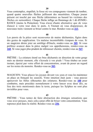 39
Vous contemplez, stupéfait, la fosse où vos compagnons viennent de tomber,
quand quatre nouvelles flèches jaillissent des meurtrières. Chaque joueur
présent est touché par une flèche (déterminez au hasard les victimes des
flèches en surnombre). Chaque flèche inflige un Dommage de 1 dé d'ENDU-
RANCE (moins la Protection). Vous n'avez d'autre alternative que de vous
élancer à votre tour dans le puits. A l'instant où vous disparaissez, de
nouveaux traits viennent se briser contre le mur. Rendez-vous au 213.
40
Les parois de la pièce sont recouvertes de mains décharnées, figées dans
des gestes de supplication. Un malaise incontrôlable s'empare de vous. Si
un magicien désire jeter un sortilège d'Oracle, rendez-vous au 305. Si vous
préférez avancer dans la pièce malgré vos appréhensions, rendez-vous au
160. Si vous jugez plus prudent de rebrousser chemin, rendez-vous au 547.
41
PRÊTRE : La créature étend ses bras décharnés en direction de votre gorge
mais au dernier moment, elle s'écroule à vos pieds ! Vous titubez un court
instant, épuisé par votre effort de concentration, avant de poser un regard
sur les restes du monstre. Rendez-vous au 303.
42
MAGICIEN: Vous placez les joyaux devant vos yeux et vous les maintenez
en place en fronçant les sourcils. Votre intuition était juste : vous pouvez
apercevoir les frêles silhouettes des créatures. Rendez-vous au 100 pour
combattre, mais procédez normalement à votre lancer avec deux dés, au
lieu des trois mentionnés dans le texte, puisque les Sylphes ne sont plus
invisibles pour vous.
43
PRÊTRE : Vous tentez de faire abstraction des étranges sensations que
vous avez perçues, mais cela a pour effet de briser votre concentration. Vous
reprenez pied dans la réalité. Rendez-vous au 256.
 