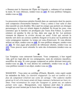 44
« Donnez-moi le fourreau de l'Épée de Légende », ordonne-t-il en tendant
la main. Si vous obéissez, rendez-vous au 419. Si vous préférez l'attaquer,
rendez-vous au 522.
45
La procession silencieuse pénètre bientôt dans un sanctuaire dont les parois
sont composées d'ossements humains ! Vous y entrez à leur suite et cher
chez aussitôt un coin d'ombre. Mis à part les cierges que portent ces étranges
personnages, le lieu est éclairé depuis le plafond. En levant les yeux, vous
constatez que la lumière est prodiguée par l'aura d'un Faltyn. La pauvre
créature est pendue la tête en bas, dans une cage de fer. Les porteurs
viennent de déposer la civière devant un autel. Celui qui ouvrait la
marche sort alors un curieux symbole d'argent et le pose sur la poitrine de
votre compagnon inanimé. Le temps est venu d'intervenir. Si vous désirez
utiliser un objet, rendez-vous au 448. Si vous préférez attaquer, rendez-vous
au 202. Si vous jugez plus prudent de rebrousser chemin, rendez-vous au
152. Vous pouvez aussi attendre la suite des événements (rendez-vous au
567).
46
Les Vampires vous entourent lentement. Vous comprenez, à leur regard
vide, qu'il ne s'agit plus de vos compagnons, mais de créatures macabres,
assoiffées de sang. Si votre groupe comprend un prêtre désirant intervenir,
rendez-vous au 206. Si vous désirez les combattre, rendez-vous au 37. Si
vous préférez recourir à un objet, rendez-vous au 376.
47
MAGICIEN : Vous jetez un sortilège d'Oracle. Bientôt, votre esprit sonde
les méandres du futur. La clairière réapparaît. La nuit est tombée et les
feux du campement éclairent une scène de carnage ! Des cadavres mutilés
gisent sur le sol, et les tueurs armés de longs couteaux s'acharnent sur leurs vic-
times. Vous reconnaissez les corps des voyageurs et, parmi eux, un cadavre
portant votre cape... Brusquement, vous reprenez pied dans le présent,
aveuglé un court instant par la lueur des feux. Rendez-vous au 468.
 