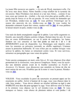 48
La jeune fille recouvre ses esprits : « Je suis de Wyrd, murmure-t-elle. J'ai
fui avec mes deux frères. Notre famille a trop souffert de la tyrannie du
roi-sorcier. Mais l'Eislaken s'est dressé et a tué mes frères... comme il tue
tous ceux qui tentent de... s'enfuir. » Sa voix n'est plus qu'un souffle, elle a
perdu trop de forces et sa fin est proche. Si vous voulez lui demander qui
est l'Eislaken, rendez-vous au 135. Si vous préférez l'interroger sur la
source des pouvoirs du roi, rendez-vous au 544. Si vous voulez lui
demander comment il peut être vaincu, rendez-vous au 284. Si vous préférez
la laisser mourir en paix, rendez-vous au 59.
49
Une nuée de dards ensanglantés surgit de la sphère. Leur taille augmente et,
bientôt, une muraille d'épées acérées s'aligne, flottant dans les airs. Si vous
êtes en cours d'affrontement, ou sur le point de combattre, les lames
fondent sur vos ennemis et leur font perdre un total de 1 dé x 1 dé
d'ENDURANCE avant de disparaître. Les Dommages sont répartis entre
tous les ennemis en présence (arrondir au chiffre supérieur). L'armure
assure la protection habituelle. Si vous n'êtes pas au combat lorsque vous
activez la sphère, les lames se retournent contre vous. Si vous survivez,
retournez au paragraphe que vous venez de quitter.
50
Votre ancien compagnon est mort, cette fois-ci. Si vous disposez d'un objet
permettant de le ressusciter, vous pouvez l'employer. Sinon, vous lui accor-
dez une dernière pensée avant de le fouiller (consultez sa Feuille d
Aventure). Ce faisant, vous découvrez une amulette en forme de tête de
mort autour de son cou. N'oubliez pas de la noter si vous la prenez. Rendez-
vous au 353.
51
VOLEUR : Vous escaladez la paroi du sanctuaire en prenant appui sur les
ossements en saillie. Arrivé à hauteur de la cage, vous vous élancez dans le
vide, bras tendus... Vous devez obtenir un résultat inférieur ou égal à votre
HABILETÉ avec deux dés pour agripper la cage. Vous délivrez alors le Faltyn
et la créature vous dépose sur le sol (rendez-vous au 568). Si vous
manquez ce lancer, vous chutez de plusieurs mètres et vous perdez 1 dé
 