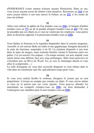 d'ENDURANCE (votre armure n'assure aucune Protection). Dans ce cas,
vous n'avez aucune envie de réitérer votre tentative. Retournez au 314 si un
autre joueur désire à son tour sauver le Faltyn, ou au 221 si les essais de
tous ont échoué.
52
Allez-vous utiliser la sphère de Feu (rendez-vous au 324), le briquet d'ambre
(rendez-vous au 77) ou de la poudre d'argent (rendez-vous au 64) ? Si vous
ne possédez pas ces objets ou si vous ne voulez pas les employer, vous partez
dans la direction opposée à la procession (rendez-vous au 152).
53
Vous lâchez le fourreau et le regardez disparaître dans la couche nuageuse.
Aussitôt, le roi-sorcier lâche un ordre et une gigantesque Araignée descend à
la suite du fourreau, suspendue à un fil. La créature disparaît à son tour
dans le tapis de nuages, mais remonte bientôt, tenant le fourreau entre ses
pattes ! Le roi-sorcier s'en empare. « En temps normal, cet acte stupide vous
aurait laissé sans défense face aux cinq archimages. Mais leurs pouvoirs ne
s'étendent pas au Rêve de Wyrd. Ici, je suis le monarque absolu et vous
allez le comprendre... »
La toile d'araignée où vous êtes accroché disparaît et vous chutez dans le
vide dans un cauchemar sans fin, spécialement conçu pour vous...
54
Si vous avez acheté Scribo le corbeau, désignez le joueur qui en sera
propriétaire. L'oiseau ne compte pas comme un objet. Il vous suivra même
si vous ne le portez pas sur votre épaule. Vous pouvez aborder les
marchands au comptoir (rendez-vous au 358), ou bien demander à
l'aubergiste une chambre pour la nuit (rendez-vous au 515).
 