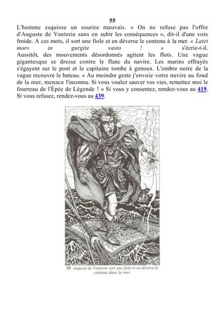 55
L'homme esquisse un sourire mauvais. « On ne refuse pas l'offre
d'Auguste de Vanterie sans en subir les conséquences », dit-il d'une voix
froide. A ces mots, il sort une fiole et en déverse le contenu à la mer. « Latet
mors in gurgite vasto ! » s'écrie-t-il.
Aussitôt, des mouvements désordonnés agitent les flots. Une vague
gigantesque se dresse contre le flanc du navire. Les marins effrayés
s'égayent sur le pont et le capitaine tombe à genoux. L'ombre noire de la
vague recouvre le bateau. « Au moindre geste j'envoie votre navire au fond
de la mer, menace l'inconnu. Si vous voulez sauver vos vies, remettez moi le
fourreau de l'Épée de Légende ! » Si vous y consentez, rendez-vous au 419.
Si vous refusez, rendez-vous au 439.
 