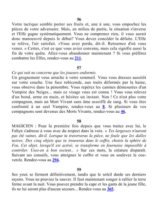 56
Votre tactique semble porter ses fruits et, une à une, vous empochez les
pièces de votre adversaire. Mais, en milieu de partie, la situation s'inverse
et l'Elfe gagne systématiquement. Vous ne comprenez rien, il vous aurait
donc manoeuvré depuis le début? Vous devez concéder la défaite. L'Elfe
se relève, l'air satisfait. «Vous avez perdu, dit-il. Retournez d'où vous
venez. » Certes, c'est ce que vous aviez convenu, mais cela signifie aussi la
fin de votre quête. Allez-vous abandonner maintenant ? Si vous préférez
combattre les Elfes, rendez-vous au 211.
57
Ce qui suit ne concerne que les joueurs endormis.
Un grognement vous arrache à votre sommeil. Vous vous dressez aussitôt
sur votre couche. Une face rubiconde, aux traits déformés par la haine,
vous observe dans la pénombre. Vous repérez les canines démesurées d'un
Vampire des Neiges... mais ce visage vous est connu ! Vous vous relevez
d'un bond, arme en main, et hésitez un instant. Non ! Ce n'est plus votre
compagnon, mais un Mort Vivant sans âme assoiffé de sang. Si vous êtes
confronté à un seul Vampire, rendez-vous au 8. Si plusieurs de vos
compagnons sont devenus des Morts Vivants, rendez-vous au 46.
58
MAGICIEN : Pour la première fois depuis que vous traitez avec lui, le
Faltyn s'adresse à vous avec du respect dans la voix. « Tes largesses n'auront
pas été vaines, dit-il. Lorsque tu traverseras la pièce, ne foule que les dalles
noires. Des cinq objets que tu trouveras dans le coffre, choisis la sphère de
Feu. Cet objet, lorsqu'il est activé, se transforme en fournaise impossible à
contrôler. Uses-en à bon escient... » Sur ces mots, la créature disparaît.
Suivant ses conseils, vous atteignez le coffre et vous en soulevez le cou-
vercle. Rendez-vous au 294.
59
Ses yeux se ferment définitivement, tandis que le soleil darde ses derniers
rayons. Vous ne pouviez la sauver. Il faut maintenant songer à rallier la terre
ferme avant la nuit. Vous pouvez prendre la cape et les gants de la jeune fille,
ils ne lui seront plus d'aucun secours... Rendez-vous au 365.
 