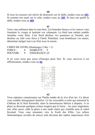 60
Si tous les joueurs ont choisi de demeurer sur la dalle, rendez-vous au 183.
Si certains ont sauté sur le côté, rendez-vous au 385. Si tous ont quitté la
dalle, rendez-vous au 489.
61
Vous vous enfoncez dans le sous-bois. Les branches basses et les ronces vous
fouettent le visage et lacèrent vos vêtements. La forêt tout entière semble
interdire votre fuite. L'air froid déchire vos poumons et, bientôt, une
douleur au côté vous force à l'arrêt. Pantelant, vous brandissez vos armes,
déterminé malgré tout à en finir avec la meute.
CHIEN DE GIVRE (Dommages 2 dés + 1)
FORCE : 8 HABILETÉ : 9
POUVOIR : 9 ENDURANCE:25
Il ne vous reste pas assez d'énergie pour fuir. Si vous survivez à cet
affrontement, rendez-vous au 66.
62
Vous reprenez connaissance sur l'herbe tendre de la rive d'un lac. Ce décor
vous semble étrangement familier. Ce lac ressemble à celui qui entourait le
Château de la Nuit Éternelle, mais la monstrueuse bâtisse a disparu. A sa
place se dressent quelques ruines rongées par le lierre... les eaux stagnantes
ont, elles aussi, cédé la place à une onde claire qui scintille sous le soleil
hivernal. Vous vous retournez vers la Forêt des Elfes. Les arbres
fantomatiques envahis de ronces sont devenus des sapins majestueux d'un
 