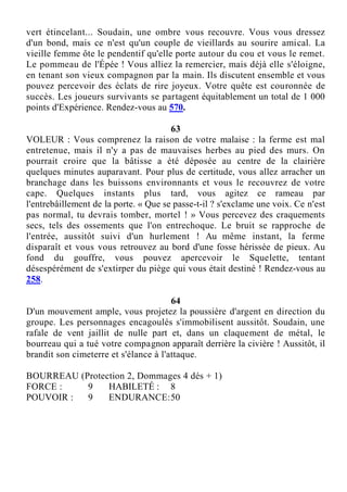 vert étincelant... Soudain, une ombre vous recouvre. Vous vous dressez
d'un bond, mais ce n'est qu'un couple de vieillards au sourire amical. La
vieille femme ôte le pendentif qu'elle porte autour du cou et vous le remet.
Le pommeau de l'Épée ! Vous alliez la remercier, mais déjà elle s'éloigne,
en tenant son vieux compagnon par la main. Ils discutent ensemble et vous
pouvez percevoir des éclats de rire joyeux. Votre quête est couronnée de
succès. Les joueurs survivants se partagent équitablement un total de 1 000
points d'Expérience. Rendez-vous au 570.
63
VOLEUR : Vous comprenez la raison de votre malaise : la ferme est mal
entretenue, mais il n'y a pas de mauvaises herbes au pied des murs. On
pourrait croire que la bâtisse a été déposée au centre de la clairière
quelques minutes auparavant. Pour plus de certitude, vous allez arracher un
branchage dans les buissons environnants et vous le recouvrez de votre
cape. Quelques instants plus tard, vous agitez ce rameau par
l'entrebâillement de la porte. « Que se passe-t-il ? s'exclame une voix. Ce n'est
pas normal, tu devrais tomber, mortel ! » Vous percevez des craquements
secs, tels des ossements que l'on entrechoque. Le bruit se rapproche de
l'entrée, aussitôt suivi d'un hurlement ! Au même instant, la ferme
disparaît et vous vous retrouvez au bord d'une fosse hérissée de pieux. Au
fond du gouffre, vous pouvez apercevoir le Squelette, tentant
désespérément de s'extirper du piège qui vous était destiné ! Rendez-vous au
258.
64
D'un mouvement ample, vous projetez la poussière d'argent en direction du
groupe. Les personnages encagoulés s'immobilisent aussitôt. Soudain, une
rafale de vent jaillit de nulle part et, dans un claquement de métal, le
bourreau qui a tué votre compagnon apparaît derrière la civière ! Aussitôt, il
brandit son cimeterre et s'élance à l'attaque.
BOURREAU (Protection 2, Dommages 4 dés + 1)
FORCE : 9 HABILETÉ : 8
POUVOIR : 9 ENDURANCE:50
 