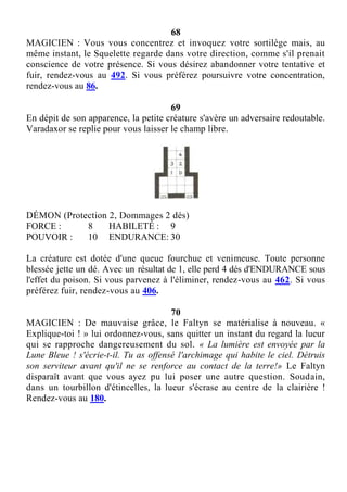 68
MAGICIEN : Vous vous concentrez et invoquez votre sortilège mais, au
même instant, le Squelette regarde dans votre direction, comme s'il prenait
conscience de votre présence. Si vous désirez abandonner votre tentative et
fuir, rendez-vous au 492. Si vous préférez poursuivre votre concentration,
rendez-vous au 86.
69
En dépit de son apparence, la petite créature s'avère un adversaire redoutable.
Varadaxor se replie pour vous laisser le champ libre.
DÉMON (Protection 2, Dommages 2 dés)
FORCE : 8 HABILETÉ : 9
POUVOIR : 10 ENDURANCE: 30
La créature est dotée d'une queue fourchue et venimeuse. Toute personne
blessée jette un dé. Avec un résultat de 1, elle perd 4 dés d'ENDURANCE sous
l'effet du poison. Si vous parvenez à l'éliminer, rendez-vous au 462. Si vous
préférez fuir, rendez-vous au 406.
70
MAGICIEN : De mauvaise grâce, le Faltyn se matérialise à nouveau. «
Explique-toi ! » lui ordonnez-vous, sans quitter un instant du regard la lueur
qui se rapproche dangereusement du sol. « La lumière est envoyée par la
Lune Bleue ! s'écrie-t-il. Tu as offensé l'archimage qui habite le ciel. Détruis
son serviteur avant qu'il ne se renforce au contact de la terre!» Le Faltyn
disparaît avant que vous ayez pu lui poser une autre question. Soudain,
dans un tourbillon d'étincelles, la lueur s'écrase au centre de la clairière !
Rendez-vous au 180.
 