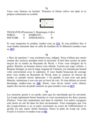 71
Vous vous élancez en hurlant. Thanatos le Géant relève son épée et se
prépare calmement au combat
.
THANATOS (Protection 2, Dommages 4 dés)
FORCE : 8 HABILETÉ : 7
POUVOIR : 8 ENDURANCE : 45
Si vous remportez le combat, rendez-vous au 111. Si vous préférez fuir, il
vous faudra retourner dans la salle du Gardien de la Mémoire (rendez-vous
au 367).
72
« Hors de question ! vous exclamez-vous, indigné. Nous n'allons pas ramer
comme des esclaves pendant toute la traversée. Il doit bien exister un autre
moyen de se rendre au Royaume de Wyrd. » Vous vous éloignez de la
galère. Bientôt, un homme mince vous aborde. Il porte une cape violette. «
Bonjour étranger, je suis le mage Auguste de Vanterie, j'ai entendu par hasard
votre conversation avec le capitaine. Il vous faudra beaucoup de courage
pour vous rendre au Royaume de Wyrd, mais je connais un moyen de
rendre ce périple moins éprouvant. » En parlant, il joue avec une perle
blanche, maintenue à son cou par un lacet de cuir. Si vous désirez en savoir
davantage, rendez-vous au 166. Sinon, vous devez tenter votre chance
auprès des navires de pêche amarrés au quai (rendez-vous au 417).
73
Les monstres gisent à vos pieds, ainsi que les marchands qui les servaient.
Les Loups reprennent forme humaine et vous reconnaissez les deux joueurs
d'échecs. Vous êtes maintenant seul dans la clairière. Les autres voyageurs
sont morts ou ont fui dans les bois environnants. Vous remarquez que l'un
des Loups-Garous a eu sa patte sectionnée au cours de l'affrontement et
qu'elle n'a pas repris forme humaine. Notez la patte de Loup sur votre
Feuille d Aventure et rendez-vous au 85.
 