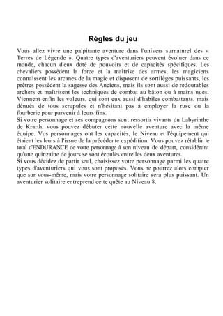 Règles du jeu
Vous allez vivre une palpitante aventure dans l'univers surnaturel des «
Terres de Légende ». Quatre types d'aventuriers peuvent évoluer dans ce
monde, chacun d'eux doté de pouvoirs et de capacités spécifiques. Les
chevaliers possèdent la force et la maîtrise des armes, les magiciens
connaissent les arcanes de la magie et disposent de sortilèges puissants, les
prêtres possèdent la sagesse des Anciens, mais ils sont aussi de redoutables
archers et maîtrisent les techniques de combat au bâton ou à mains nues.
Viennent enfin les voleurs, qui sont eux aussi d'habiles combattants, mais
dénués de tous scrupules et n'hésitant pas à employer la ruse ou la
fourberie pour parvenir à leurs fins.
Si votre personnage et ses compagnons sont ressortis vivants du Labyrinthe
de Krarth, vous pouvez débuter cette nouvelle aventure avec la même
équipe. Vos personnages ont les capacités, le Niveau et l'équipement qui
étaient les leurs à l'issue de la précédente expédition. Vous pouvez rétablir le
total d'ENDURANCE de votre personnage à son niveau de départ, considérant
qu'une quinzaine de jours se sont écoulés entre les deux aventures.
Si vous décidez de partir seul, choisissez votre personnage parmi les quatre
types d'aventuriers qui vous sont proposés. Vous ne pourrez alors compter
que sur vous-même, mais votre personnage solitaire sera plus puissant. Un
aventurier solitaire entreprend cette quête au Niveau 8.
 