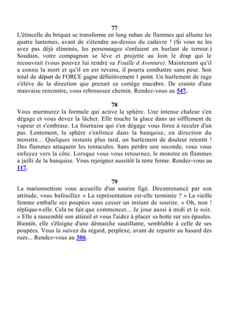 77
L'étincelle du briquet se transforme en long ruban de flammes qui allume les
quatre lanternes, avant de s'étendre au-dessus du cadavre ! (Si vous ne les
avez pas déjà éliminés, les personnages s'enfuient en hurlant de terreur.)
Soudain, votre compagnon se lève et projette au loin le drap qui le
recouvrait (vous pouvez lui rendre sa Feuille d Aventure). Maintenant qu'il
a connu la mort et qu'il en est revenu, il pourra combattre sans peur. Son
total de départ de FORCE gagne définitivement 1 point. Un hurlement de rage
s'élève de la direction que prenait ce cortège macabre. De crainte d'une
mauvaise rencontre, vous rebroussez chemin. Rendez-vous au 547.
78
Vous murmurez la formule qui active la sphère. Une intense chaleur s'en
dégage et vous devez la lâcher. Elle touche la glace dans un sifflement de
vapeur et s'embrase. La fournaise qui s'en dégage vous force à reculer d'un
pas. Lentement, la sphère s'enfonce dans la banquise, en direction du
monstre... Quelques instants plus tard, un hurlement de douleur retentit !
Des flammes attaquent les tentacules. Sans perdre une seconde, vous vous
enfuyez vers la côte. Lorsque vous vous retournez, le monstre en flammes
a jailli de la banquise. Vous rejoignez aussitôt la terre ferme. Rendez-vous au
117.
79
La marionnettiste vous accueille d'un sourire figé. Décontenancé par son
attitude, vous bafouillez « La représentation est-elle terminée ? » La vieille
femme emballe ses poupées sans cesser un instant de sourire. « Oh, non !
réplique-t-elle. Cela ne fait que commencer... Je joue aussi à midi et le soir.
» Elle a rassemblé son attirail et vous l'aidez à placer sa hotte sur ses épaules.
Bientôt, elle s'éloigne d'une démarche sautillante, semblable à celle de ses
poupées. Vous la suivez du regard, perplexe, avant de repartir au hasard des
rues... Rendez-vous au 306.
 