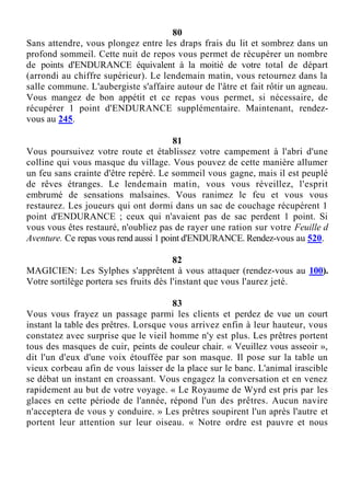 80
Sans attendre, vous plongez entre les draps frais du lit et sombrez dans un
profond sommeil. Cette nuit de repos vous permet de récupérer un nombre
de points d'ENDURANCE équivalent à la moitié de votre total de départ
(arrondi au chiffre supérieur). Le lendemain matin, vous retournez dans la
salle commune. L'aubergiste s'affaire autour de l'âtre et fait rôtir un agneau.
Vous mangez de bon appétit et ce repas vous permet, si nécessaire, de
récupérer 1 point d'ENDURANCE supplémentaire. Maintenant, rendez-
vous au 245.
81
Vous poursuivez votre route et établissez votre campement à l'abri d'une
colline qui vous masque du village. Vous pouvez de cette manière allumer
un feu sans crainte d'être repéré. Le sommeil vous gagne, mais il est peuplé
de rêves étranges. Le lendemain matin, vous vous réveillez, l'esprit
embrumé de sensations malsaines. Vous ranimez le feu et vous vous
restaurez. Les joueurs qui ont dormi dans un sac de couchage récupèrent 1
point d'ENDURANCE ; ceux qui n'avaient pas de sac perdent 1 point. Si
vous vous êtes restauré, n'oubliez pas de rayer une ration sur votre Feuille d
Aventure. Ce repas vous rend aussi 1 point d'ENDURANCE. Rendez-vous au 520.
82
MAGICIEN: Les Sylphes s'apprêtent à vous attaquer (rendez-vous au 100).
Votre sortilège portera ses fruits dès l'instant que vous l'aurez jeté.
83
Vous vous frayez un passage parmi les clients et perdez de vue un court
instant la table des prêtres. Lorsque vous arrivez enfin à leur hauteur, vous
constatez avec surprise que le vieil homme n'y est plus. Les prêtres portent
tous des masques de cuir, peints de couleur chair. « Veuillez vous asseoir »,
dit l'un d'eux d'une voix étouffée par son masque. Il pose sur la table un
vieux corbeau afin de vous laisser de la place sur le banc. L'animal irascible
se débat un instant en croassant. Vous engagez la conversation et en venez
rapidement au but de votre voyage. « Le Royaume de Wyrd est pris par les
glaces en cette période de l'année, répond l'un des prêtres. Aucun navire
n'acceptera de vous y conduire. » Les prêtres soupirent l'un après l'autre et
portent leur attention sur leur oiseau. « Notre ordre est pauvre et nous
 