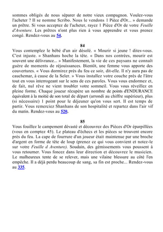 sommes obligés de nous séparer de notre vieux compagnon. Voulez-vous
l'acheter ? Il se nomme Scribo. Nous le vendons 1 Pièce d'Or... » demande
un prêtre. Si vous acceptez de l'acheter, rayez 1 Pièce d'Or de votre Feuille
d'Aventure. Les prêtres n'ont plus rien à vous apprendre et vous prenez
congé. Rendez-vous au 54.
84
Vous contemplez le bébé d'un air désolé. « Mourir si jeune ! dites-vous.
C'est injuste. » Shanhans hoche la tête. « Dans nos contrées, mourir est
souvent une délivrance... » Manifestement, la vie de ces paysans ne connaît
guère de moments de réjouissances. Bientôt, une femme vous apporte des
couvertures. « Vous dormirez près du feu ce soir, dit-elle. Il n'y aura pas de
cauchemar, à cause de la Seler. » Vous installez votre couche près de l'âtre
tout en vous interrogeant sur le sens de ces paroles. Vous vous endormez et,
de fait, nul rêve ne vient troubler votre sommeil. Vous vous réveillez en
pleine forme. Chaque joueur récupère un nombre de points d'ENDURANCE
équivalent à la moitié de son total de départ (arrondi au chiffre supérieur), plus
(si nécessaire) 1 point pour le déjeuner qu'on vous sert. Il est temps de
partir. Vous remerciez Shanhans de son hospitalité et repartez dans l'air vif
du matin. Rendez-vous au 520.
85
Vous fouillez le campement dévasté et découvrez des Pièces d'Or éparpillées
(vous en comptez 45). Le plateau d'échecs et les pièces se trouvent encore
près du feu. La cape de fourrure d'un joueur était maintenue par une broche
d'argent en forme de tête de loup (prenez ce qui vous convient et notez-le
sur votre Feuille d Aventure). Soudain, des gémissements vous poussent à
vous retourner. Vous foncez dans leur direction et découvrez le musicien.
Le malheureux tente de se relever, mais une vilaine blessure au côté l'en
empêche. Il a déjà perdu beaucoup de sang, sa fin est proche... Rendez-vous
au 335.
 