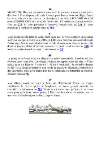 86
MAGICIEN: Mue par un instinct surnaturel, la créature s'avance dans votre
direction ! Vous disposez de trois Assauts pour lancer votre sortilège. Passé
ce délai, elle sera au contact. Le Squelette a un total de POUVOIR de 6, 30
points d'ENDURANCE et 1 point de Protection. S'il arrive au contact, rendez-
vous au 276. Si vous parvenez à l'asservir, rendez-vous au 248. Si vous
réussissez à le détruire, rendez-vous au 303.
87
Vous bondissez de dalle en dalle. Jetez deux dés. Si vous obtenez un résultat
inférieur ou égal à votre total d'HABILETÉ, vous parvenez sans encombres de
l'autre côté. Sinon, vous chutez dans le vide et vous vous écrasez au sol... Si
d'autres joueurs doivent encore traverser le pont, rendez-vous au 240. Si
tous les survivants ont traversé, rendez-vous au 35.
88
La porte se referme avec un cliquetis à peine perceptible. Aussitôt, un rire
résonne dans votre dos. Un visage ironique est apparu dans les airs. « Vous
aviez peur du Démon ? ricane-t-il. Il était enchaîné... le véritable danger
est ici ! » Le visage disparaît et une horde de créatures hideuses, semblables à
des scorpions, mais de la taille d'un loup, surgissent à l'extrémité du couloir.
Rendez-vous au 95.
89
Vos efforts n'ont pu venir à bout de l'Élémental d'Eau. La vague
surplombe le navire, prête à l'engloutir. Si votre groupe compte un
chevalier, rendez-vous au 283. Si aucun chevalier n'est présent, il ne vous
reste plus qu'à faire votre prière ! Des trombes d'eau s'abattent sur le
navire et l'entraînent par le fond, corps et biens...
 