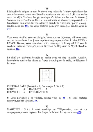 90
L'étincelle du briquet se transforme en long ruban de flammes qui allume les
quatre lanternes, avant de s'étendre au-dessus du cadavre ! (Si vous ne les
avez pas déjà éliminés, les personnages s'enfuient en hurlant de terreur.)
Soudain, votre Double se lève tel un automate et s'avance, impassible, en
brandissant son arme. Si vous désirez brandir la vôtre pour parer le coup,
rendez-vous au 456. Si vous préférez demeurer immobile, rendez-vous au
375.
91
Vous vous réveillez sous un ciel gris. Vous pouvez déjeuner, s'il vous reste
encore des rations. Les joueurs qui ne mangent pas perdent 1 point d'ENDU-
RANCE. Bientôt, vous rassemblez votre paquetage et, le regard fixé vers le
nord-est, entamez votre périple en direction du Royaume de Wyrd. Rendez-
vous au 422.
92
Le chef des barbares brandit sa hache avec un rire satisfait. Aussitôt,
l'assemblée pousse des vivats et frappe du poing sur la table, se délectant à
l'avance.
CHEF BARBARE (Protection 1, Dommages 2 dés + 1)
FORCE : 8 HABILETÉ : 7
POUVOIR : 6 ENDURANCE:30
Si vous parvenez à le vaincre, rendez-vous au 451. Si vous préférez
l'asservir, rendez-vous au 243.
93
MAGICIEN : Grâce à votre sortilège de Téléportation, vous et vos
compagnons pourrez explorer les étages de la tour. Rendez-vous au 470.
 