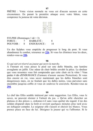97
PRÊTRE : Votre vision normale ne vous est d'aucun secours en cette
circonstance. En parant la première attaque avec votre bâton, vous
comprenez la justesse de votre décision.
SYLPHE (Dommages 1 dé + 3)
FORCE : 7 HABILETÉ : 8
POUVOIR : 8 ENDURANCE : 14
Un des Sylphes vous empêche de progresser le long du pont. Si vous
abandonnez le combat, retournez au 226. Si vous les éliminez tous les deux,
rendez-vous au 350.
98
Ce qui suit est réservé au joueur qui ouvre la marche.
A l'instant où vous posez le pied sur une dalle blanche, une lumière
aveuglante en jaillit. Une odeur de chair brûlée envahit la pièce. La douleur
que vous ressentez vous fait comprendre que cette chair est la vôtre ! Vous
perdez 4 dés d'ENDURANCE (l'armure n'assure aucune Protection). Si vous
êtes encore en vie, vous savez maintenant que les dalles blanches sont
dangereuses mais, en ne foulant que les dalles noires, vous parvenez sans
encombre jusqu'au coffre et vous en soulevez le couvercle. Rendez-vous au
294.
99
Le chef des Elfes semble intéressé par votre suggestion. Les Elfes, vous le
savez, ne peuvent résister à l'attrait du jeu. « Qu'on aille chercher un
plateau et des pièces », ordonne-t-il sans vous quitter du regard. L'un des
soldats disparaît dans la forêt et revient quelques minutes plus tard avec
un échiquier complet. Le seigneur elfe s'assoit et choisit les blancs. Vous
prenez place en face de lui. Désignez le joueur qui va l'affronter. Si le
 