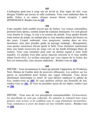 103
L'aubergiste perd tout à coup son air jovial et, d'un signe de tête, vous
désigne l'étable qui jouxte la salle commune. Vous vous endormez dans la
paille. Grâce à ce repos, chaque joueur blessé récupère 1 point
d'ENDURANCE. Rendez-vous au 245.
104
Cette maudite forêt semble n'avoir pas de limites. Les ronces entremêlées
pointent leurs épines, comme autant de couteaux menaçants. Un vent glacial
vous fouette le visage, le ciel a la couleur du plomb. Vous perdez bientôt
toute notion du temps, ne sachant plus si vous marchez depuis des heures ou
des jours. L'esprit embrumé, vous progressez comme dans un rêve
monotone, sans plus prendre garde au paysage inchangé... Brusquement,
vous prenez conscience d'avoir quitté la forêt. Vous cheminez maintenant
dans une lande recouverte de neige vers un lac bordé d'étranges blocs de
rochers. Vous vous retournez pour jeter un dernier regard à cette forêt
maudite. Ce périple n'est plus qu'un mauvais souvenir et il vous semble
même l'avoir rêvé. La surface enneigée qui vous sépare de la lisière des
bois est immaculée, sans aucune empreinte... Rendez-vous au 168.
105
PRÊTRE : Vous reconnaissez le rituel qui précède l'apparition de l'Umborus
Noir, Démon de l'ombre doté de pouvoirs effrayants. Les ombres sur les
parois se rassemblent pour former une vague silhouette. Vous devez
absolument interrompre ce rituel. Si vous désirez employer la sphère de
Feu, rendez-vous au 495. Si vous préférez utiliser une bouteille de lait,
rendez-vous au 101. Si vous ne possédez aucun de ces objets, rendez-vous
au 380.
106
PRÊTRE : Vous usez de vos perceptions extrasensorielles. Curieusement,
les marchands ne sont pas endormis. Ils simulent le sommeil mais leurs
pensées sont actives et ils semblent sous le coup d'émotions incontrôlées.
Vous commencez à avoir des doutes sur leur véritable nature... Rendez-vous
au 468.
 