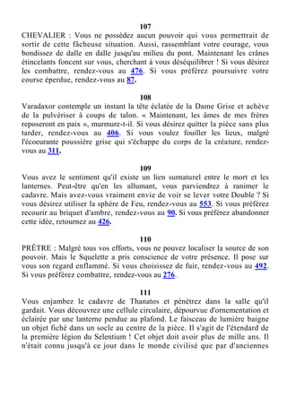 107
CHEVALIER : Vous ne possédez aucun pouvoir qui vous permettrait de
sortir de cette fâcheuse situation. Aussi, rassemblant votre courage, vous
bondissez de dalle en dalle jusqu'au milieu du pont. Maintenant les crânes
étincelants foncent sur vous, cherchant à vous déséquilibrer ! Si vous désirez
les combattre, rendez-vous au 476. Si vous préférez poursuivre votre
course éperdue, rendez-vous au 87.
108
Varadaxor contemple un instant la tête éclatée de la Dame Grise et achève
de la pulvériser à coups de talon. « Maintenant, les âmes de mes frères
reposeront en paix », murmure-t-il. Si vous désirez quitter la pièce sans plus
tarder, rendez-vous au 406. Si vous voulez fouiller les lieux, malgré
l'écoeurante poussière grise qui s'échappe du corps de la créature, rendez-
vous au 311.
109
Vous avez le sentiment qu'il existe un lien surnaturel entre le mort et les
lanternes. Peut-être qu'en les allumant, vous parviendrez à ranimer le
cadavre. Mais avez-vous vraiment envie de voir se lever votre Double ? Si
vous désirez utiliser la sphère de Feu, rendez-vous au 553. Si vous préférez
recourir au briquet d'ambre, rendez-vous au 90. Si vous préférez abandonner
cette idée, retournez au 426.
110
PRÊTRE : Malgré tous vos efforts, vous ne pouvez localiser la source de son
pouvoir. Mais le Squelette a pris conscience de votre présence. Il pose sur
vous son regard enflammé. Si vous choisissez de fuir, rendez-vous au 492.
Si vous préférez combattre, rendez-vous au 276.
111
Vous enjambez le cadavre de Thanatos et pénétrez dans la salle qu'il
gardait. Vous découvrez une cellule circulaire, dépourvue d'ornementation et
éclairée par une lanterne pendue au plafond. Le faisceau de lumière baigne
un objet fiché dans un socle au centre de la pièce. Il s'agit de l'étendard de
la première légion du Selentium ! Cet objet doit avoir plus de mille ans. Il
n'était connu jusqu'à ce jour dans le monde civilisé que par d'anciennes
 