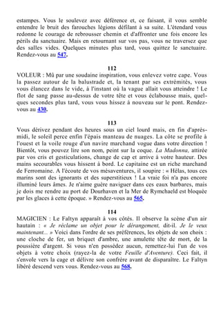 estampes. Vous le soulevez avec déférence et, ce faisant, il vous semble
entendre le bruit des farouches légions défilant à sa suite. L'étendard vous
redonne le courage de rebrousser chemin et d'affronter une fois encore les
périls du sanctuaire. Mais en retournant sur vos pas, vous ne traversez que
des salles vides. Quelques minutes plus tard, vous quittez le sanctuaire.
Rendez-vous au 547.
112
VOLEUR : Mû par une soudaine inspiration, vous enlevez votre cape. Vous
la passez autour de la balustrade et, la tenant par ses extrémités, vous
vous élancez dans le vide, à l'instant où la vague allait vous atteindre ! Le
flot de sang passe au-dessus de votre tête et vous éclabousse mais, quel-
ques secondes plus tard, vous vous hissez à nouveau sur le pont. Rendez-
vous au 430.
113
Vous dérivez pendant des heures sous un ciel lourd mais, en fin d'après-
midi, le soleil perce enfin l'épais manteau de nuages. La côte se profile à
l'ouest et la voile rouge d'un navire marchand vogue dans votre direction !
Bientôt, vous pouvez lire son nom, peint sur la coque. La Madonna, attirée
par vos cris et gesticulations, change de cap et arrive à votre hauteur. Des
mains secourables vous hissent à bord. Le capitaine est un riche marchand
de Ferromaine. A l'écoute de vos mésaventures, il soupire : « Hélas, tous ces
marins sont des ignorants et des superstitieux ! La vraie foi n'a pas encore
illuminé leurs âmes. Je n'aime guère naviguer dans ces eaux barbares, mais
je dois me rendre au port de Dourhaven et la Mer de Rymchaeld est bloquée
par les glaces à cette époque. » Rendez-vous au 565.
114
MAGICIEN : Le Faltyn apparaît à vos côtés. Il observe la scène d'un air
hautain : « Je réclame un objet pour le dérangement, dit-il. Je le veux
maintenant... » Voici dans l'ordre de ses préférences, les objets de son choix :
une cloche de fer, un briquet d'ambre, une amulette tête de mort, de la
poussière d'argent. Si vous n'en possédez aucun, remettez-lui l'un de vos
objets à votre choix (rayez-la de votre Feuille d'Aventure). Ceci fait, il
s'envole vers la cage et délivre son confrère avant de disparaître. Le Faltyn
libéré descend vers vous. Rendez-vous au 568.
 