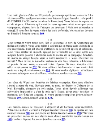 115
Une main glaciale s'abat sur l'épaule du personnage qui ferme la marche ! La
victime se débat quelques instants et une intense fatigue l'envahit : elle perd 1
dé d'ENDURANCE (moins la valeur de Protection). Vous laissez échapper un
cri de stupeur. L'homme qui vient de vous agresser n'est autre que votre
compagnon, disparu lors de l'attaque du bourreau ! Mais son expression a
changé. Il vous fixe, le regard vide et les traits déformés. Votre ami est devenu
un Zombie ! Rendez-vous au 360.
116
Vous reprenez votre route vers l'est et atteignez le port de Quanongu en
milieu de journée. Vous vous mêlez à la foule qui se presse dans les rues de la
cité marchande. L'air est chargé d'effluves où se mêlent épices et salaisons.
Vous vous arrêtez un instant, agressé par le tumulte de la ville, après ces
longues heures passées à cheminer dans le silence de la campagne. Soudain,
un marin au visage balafré vient à votre rencontre. « Vous cherchez du
travail ? Mon navire, le Lacodon, embauche des bras robustes. » L'homme
se plante devant vous, attendant votre réponse. Si vous acceptez cette
offre, rendez-vous au 232. Si vous préférez lui demander si son navire fait
route vers Wyrd, rendez-vous au 395. Si vous voulez répliquer : « Indique-
nous une auberge et va voir ailleurs, minable », rendez-vous au 269.
117
Les côtes de Wyrd sont bordées de falaises escarpées. Une terre désolée
s'étend à perte de vue. Quelque part, au nord, se dresse le Château de la
Nuit Éternelle, demeure du roi-sorcier. Vous allez devoir affronter cet
adversaire implacable ; c'est le prix qu'il faudra payer pour posséder le
pommeau de l'Épée de Légende. Si votre groupe compte un prêtre, rendez-
vous au 209. Sinon, rendez-vous au 534.
118
Les marins, armés de couteaux à dépecer et de harpons, vous encerclent.
Allez-vous utiliser le crucifix d'argent (rendez-vous au 18), la sphère de Feu
(rendez-vous au 560) ou une poche de Tahac (rendez-vous au 490) ? Si vous
ne possédez aucun de ces objets vous devez combattre (rendez-vous au
148), ou bien déposer les armes (rendez-vous au 36).
 