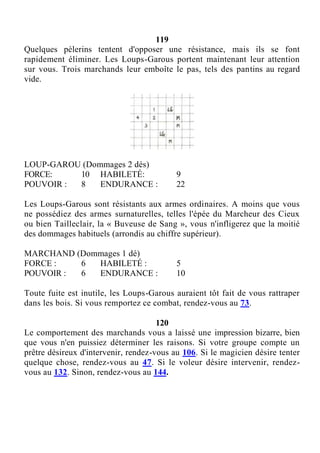 119
Quelques pèlerins tentent d'opposer une résistance, mais ils se font
rapidement éliminer. Les Loups-Garous portent maintenant leur attention
sur vous. Trois marchands leur emboîte le pas, tels des pantins au regard
vide.
LOUP-GAROU (Dommages 2 dés)
FORCE: 10 HABILETÉ: 9
POUVOIR : 8 ENDURANCE : 22
Les Loups-Garous sont résistants aux armes ordinaires. A moins que vous
ne possédiez des armes surnaturelles, telles l'épée du Marcheur des Cieux
ou bien Tailleclair, la « Buveuse de Sang », vous n'infligerez que la moitié
des dommages habituels (arrondis au chiffre supérieur).
MARCHAND (Dommages 1 dé)
FORCE : 6 HABILETÉ : 5
POUVOIR : 6 ENDURANCE : 10
Toute fuite est inutile, les Loups-Garous auraient tôt fait de vous rattraper
dans les bois. Si vous remportez ce combat, rendez-vous au 73.
120
Le comportement des marchands vous a laissé une impression bizarre, bien
que vous n'en puissiez déterminer les raisons. Si votre groupe compte un
prêtre désireux d'intervenir, rendez-vous au 106. Si le magicien désire tenter
quelque chose, rendez-vous au 47. Si le voleur désire intervenir, rendez-
vous au 132. Sinon, rendez-vous au 144.
 