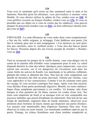 124
Vous avez le sentiment qu'il existe un lien surnaturel entre le mort et les
lanternes. Peut-être qu'en les allumant, vous parviendrez à ranimer votre
Double. Si vous désirez utiliser la sphère de Feu, rendez-vous au 545. Si
vous préférez recourir au briquet d'ambre, rendez-vous au 176. Si vous ne
possédez pas ces objets ou si vous ne voulez pas les employer, vous pouvez
attaquer la procession (rendez-vous au 516), ou bien rebrousser chemin (ren-
dez-vous au 547).
125
CHEVALIER : Le code d'honneur de votre ordre dicte votre comportement.
« Sur ma foi, noble seigneur, je m'engage. Cette diablesse sera punie, j'en
fais le serment, pour moi et mes compagnons. » Ces derniers ne sont peut-
être pas satisfaits, mais le vieillard exulte. « Vous êtes des braves parmi
les braves. Personne depuis dix ans n'avait accepté de m'aider! » Rendez-
vous au 164.
126
Tout en ressassant les propos de la vieille femme, vous vous dirigez vers le
centre de la clairière afin d'établir votre campement pour la nuit. Le soleil
disparaît derrière la cime des arbres. Quelques jours auparavant, vous avez
rejoint une caverne, car il est dangereux de s'aventurer seul dans les
vastes forêts du sud-est de Krarth. Les marchands et les pèlerins s'affairent,
plantent des tentes et allument des feux. Non loin de votre campement, une
famille de forestiers fait rôtir un jeune chevreuil. Alléché par l'arôme, vous
vous approchez et liez connaissance. Comme il est de coutume entre gens
du voyage, ils vous invitent à partager leur repas. Après vous être rassasié,
vous décidez d'une petite promenade digestive. Bientôt, les notes mélanco-
liques d'une complainte parviennent à vos oreilles. Un homme vêtu d'une
tunique et d'un pantalon de lin blanc caresse les cordes d'une lyre. Ses
traits sont empreints de fierté et sa musique n'est en rien comparable aux
joyeuses mélodies que jouent d'ordinaire les ménestrels. Non loin de lui, une
troupe de marchands, engoncés dans de lourds manteaux, observent avec
attention deux hommes de haute stature qui disputent une partie d'échecs.
Les joueurs sont emmitouflés dans d'épaisses fourrures bleu nuit. Vous
observez la scène un court instant. Les marchands semblent captivés par la
partie. Étrange, les échecs Krarthiens sont d'une extrême complexité et,
 