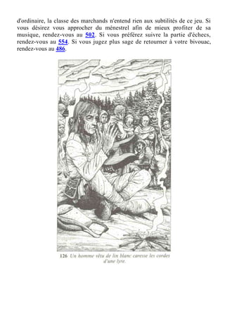 d'ordinaire, la classe des marchands n'entend rien aux subtilités de ce jeu. Si
vous désirez vous approcher du ménestrel afin de mieux profiter de sa
musique, rendez-vous au 502. Si vous préférez suivre la partie d'échecs,
rendez-vous au 554. Si vous jugez plus sage de retourner à votre bivouac,
rendez-vous au 486.
 