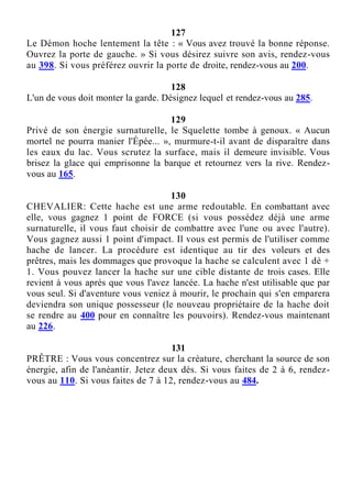 127
Le Démon hoche lentement la tête : « Vous avez trouvé la bonne réponse.
Ouvrez la porte de gauche. » Si vous désirez suivre son avis, rendez-vous
au 398. Si vous préférez ouvrir la porte de droite, rendez-vous au 200.
128
L'un de vous doit monter la garde. Désignez lequel et rendez-vous au 285.
129
Privé de son énergie surnaturelle, le Squelette tombe à genoux. « Aucun
mortel ne pourra manier l'Épée... », murmure-t-il avant de disparaître dans
les eaux du lac. Vous scrutez la surface, mais il demeure invisible. Vous
brisez la glace qui emprisonne la barque et retournez vers la rive. Rendez-
vous au 165.
130
CHEVALIER: Cette hache est une arme redoutable. En combattant avec
elle, vous gagnez 1 point de FORCE (si vous possédez déjà une arme
surnaturelle, il vous faut choisir de combattre avec l'une ou avec l'autre).
Vous gagnez aussi 1 point d'impact. Il vous est permis de l'utiliser comme
hache de lancer. La procédure est identique au tir des voleurs et des
prêtres, mais les dommages que provoque la hache se calculent avec 1 dé +
1. Vous pouvez lancer la hache sur une cible distante de trois cases. Elle
revient à vous après que vous l'avez lancée. La hache n'est utilisable que par
vous seul. Si d'aventure vous veniez à mourir, le prochain qui s'en emparera
deviendra son unique possesseur (le nouveau propriétaire de la hache doit
se rendre au 400 pour en connaître les pouvoirs). Rendez-vous maintenant
au 226.
131
PRÊTRE : Vous vous concentrez sur la créature, cherchant la source de son
énergie, afin de l'anéantir. Jetez deux dés. Si vous faites de 2 à 6, rendez-
vous au 110. Si vous faites de 7 à 12, rendez-vous au 484.
 