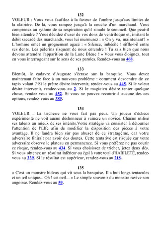 132
VOLEUR : Vous vous faufilez à la faveur de l'ombre jusqu'aux limites de
la clairière. De là, vous rampez jusqu'à la couche d'un marchand. Vous
comprenez au rythme de sa respiration qu'il simule le sommeil. Que peut-il
bien attendre ? Vous décidez d'user de vos dons de ventriloque et, imitant le
débit saccadé des marchands, vous lui murmurez : « On y va, maintenant? »
L'homme émet un grognement agacé : « Silence, imbécile ! siffle-t-il entre
ses dents. Les pèlerins risquent de nous entendre ! Tu sais bien que nous
devons attendre l'apparition de la Lune Bleue ! » Vous vous éloignez, tout
en vous interrogeant sur le sens de ses paroles. Rendez-vous au 468.
133
Bientôt, le cadavre d'Auguste s'écrase sur la banquise. Vous devez
maintenant faire face à un nouveau problème : comment descendre de ce
tapis volant ? Si le prêtre désire intervenir, rendez-vous au 445. Si le voleur
désire intervenir, rendez-vous au 2. Si le magicien désire tenter quelque
chose, rendez-vous au 452. Si vous ne pouvez recourir à aucune des ces
options, rendez-vous au 389.
134
VOLEUR : La tricherie ne vous fait pas peur. Un joueur d'échecs
expérimenté ne voit aucun déshonneur à vaincre un novice. Chacun utilise
ses talents au mieux de ses intérêts.Votre stratégie va consister à détourner
l'attention de l'Elfe afin de modifier la disposition des pièces à votre
avantage. Il ne faudra bien sûr pas abuser de ce stratagème, car votre
adversaire finirait par avoir des doutes. Cette tentative est risquée car votre
adversaire observe le plateau en permanence. Si vous préférez ne pas courir
ce risque, rendez-vous au 434. Si vous choisissez de tricher, jetez deux dés.
Si vous obtenez un résultat inférieur ou égal à votre total d'HABILETÉ, rendez-
vous au 239. Si le résultat est supérieur, rendez-vous au 218.
135
« C'est un monstre hideux qui vit sous la banquise. Il a huit longs tentacules
et un œil unique... Oh ! cet oeil... » Le simple souvenir du monstre ravive son
angoisse. Rendez-vous au 59.
 