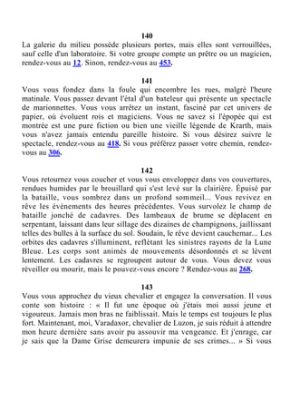 140
La galerie du milieu possède plusieurs portes, mais elles sont verrouillées,
sauf celle d'un laboratoire. Si votre groupe compte un prêtre ou un magicien,
rendez-vous au 12. Sinon, rendez-vous au 453.
141
Vous vous fondez dans la foule qui encombre les rues, malgré l'heure
matinale. Vous passez devant l'étal d'un bateleur qui présente un spectacle
de marionnettes. Vous vous arrêtez un instant, fasciné par cet univers de
papier, où évoluent rois et magiciens. Vous ne savez si l'épopée qui est
montrée est une pure fiction ou bien une vieille légende de Krarth, mais
vous n'avez jamais entendu pareille histoire. Si vous désirez suivre le
spectacle, rendez-vous au 418. Si vous préférez passer votre chemin, rendez-
vous au 306.
142
Vous retournez vous coucher et vous vous enveloppez dans vos couvertures,
rendues humides par le brouillard qui s'est levé sur la clairière. Épuisé par
la bataille, vous sombrez dans un profond sommeil... Vous revivez en
rêve les événements des heures précédentes. Vous survolez le champ de
bataille jonché de cadavres. Des lambeaux de brume se déplacent en
serpentant, laissant dans leur sillage des dizaines de champignons, jaillissant
telles des bulles à la surface du sol. Soudain, le rêve devient cauchemar... Les
orbites des cadavres s'illuminent, reflétant les sinistres rayons de la Lune
Bleue. Les corps sont animés de mouvements désordonnés et se lèvent
lentement. Les cadavres se regroupent autour de vous. Vous devez vous
réveiller ou mourir, mais le pouvez-vous encore ? Rendez-vous au 268.
143
Vous vous approchez du vieux chevalier et engagez la conversation. Il vous
conte son histoire : « Il fut une époque où j'étais moi aussi jeune et
vigoureux. Jamais mon bras ne faiblissait. Mais le temps est toujours le plus
fort. Maintenant, moi, Varadaxor, chevalier de Luzon, je suis réduit à attendre
mon heure dernière sans avoir pu assouvir ma vengeance. Et j'enrage, car
je sais que la Dame Grise demeurera impunie de ses crimes... » Si vous
 