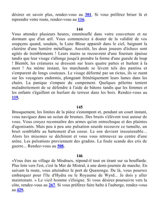 désirez en savoir plus, rendez-vous au 301. Si vous préférez briser là et
reprendre votre route, rendez-vous au 116.
144
Vous attendez plusieurs heures, emmitouflé dans votre couverture et ne
dormant que d'un œil. Vous commenciez à douter de la validité de vos
soupçons quand, soudain, la Lune Bleue apparaît dans le ciel, baignant la
clairière d'une lumière métallique. Aussitôt, les deux joueurs d'échecs sont
agités de tremblements ! Leurs mains se recouvrent d'une fourrure épaisse
tandis que leur visage s'allonge jusqu'à prendre la forme d'une gueule de loup
! Bientôt, les créatures se dressent sur leurs quatre pattes et hurlent à la
mort ! Au même instant, les marchands se lèvent tels des pantins et
s'emparent de longs couteaux. Le visage déformé par un rictus, ils se ruent
sur les voyageurs endormis, plongeant frénétiquement leurs lames dans les
chairs. La panique s'empare du campement. Quelques pèlerins tentent
maladroitement de se défendre à l'aide de bâtons tandis que les femmes et
les enfants s'égaillent en hurlant de terreur dans les bois. Rendez-vous au
119.
145
Brusquement, les limites de la pièce s'estompent et, pendant un court instant,
vous naviguez dans un océan de brumes. Des bruits s'élèvent tout autour de
vous. Vous croyez reconnaître des armes qu'on entrechoque et des plaintes
d'agonisants. Mais peu à peu une pulsation sourde recouvre ce tumulte, un
bruit semblable au battement d'un coeur. Le son devient insoutenable...
Alors les miasmes se déchirent et vous vous retrouvez au centre d'une
arène. Les pulsations proviennent des gradins. La foule scande des cris de
guerre... Rendez-vous au 508.
146
«Vous êtes au village de Misdraex, répond-il tout en tirant sur sa bouffarde.
Plus loin vers l'est, c'est la Mer de Mistral, à une demi-journée de marche. En
suivant la route, vous atteindrez le port de Quanongu. De là, vous pourrez
embarquer pour l'île d'Hydra ou le Royaume de Wyrd... Je dois y aller
maintenant. » Le vieil homme s'éloigne. Si vous désirez poursuivre vers la
côte, rendez-vous au 267. Si vous préférez faire halte à l'auberge, rendez-vous
au 429.
 