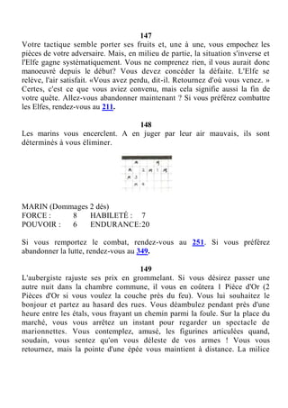 147
Votre tactique semble porter ses fruits et, une à une, vous empochez les
pièces de votre adversaire. Mais, en milieu de partie, la situation s'inverse et
l'Elfe gagne systématiquement. Vous ne comprenez rien, il vous aurait donc
manoeuvré depuis le début? Vous devez concéder la défaite. L'Elfe se
relève, l'air satisfait. «Vous avez perdu, dit-il. Retournez d'où vous venez. »
Certes, c'est ce que vous aviez convenu, mais cela signifie aussi la fin de
votre quête. Allez-vous abandonner maintenant ? Si vous préférez combattre
les Elfes, rendez-vous au 211.
148
Les marins vous encerclent. A en juger par leur air mauvais, ils sont
déterminés à vous éliminer.
MARIN (Dommages 2 dés)
FORCE : 8 HABILETÉ : 7
POUVOIR : 6 ENDURANCE:20
Si vous remportez le combat, rendez-vous au 251. Si vous préférez
abandonner la lutte, rendez-vous au 349.
149
L'aubergiste rajuste ses prix en grommelant. Si vous désirez passer une
autre nuit dans la chambre commune, il vous en coûtera 1 Pièce d'Or (2
Pièces d'Or si vous voulez la couche près du feu). Vous lui souhaitez le
bonjour et partez au hasard des rues. Vous déambulez pendant près d'une
heure entre les étals, vous frayant un chemin parmi la foule. Sur la place du
marché, vous vous arrêtez un instant pour regarder un spectacle de
marionnettes. Vous contemplez, amusé, les figurines articulées quand,
soudain, vous sentez qu'on vous déleste de vos armes ! Vous vous
retournez, mais la pointe d'une épée vous maintient à distance. La milice
 