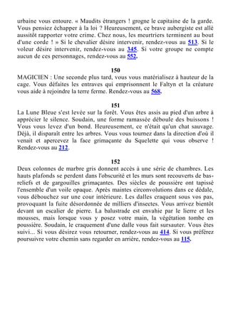 urbaine vous entoure. « Maudits étrangers ! grogne le capitaine de la garde.
Vous pensiez échapper à la loi ? Heureusement, ce brave aubergiste est allé
aussitôt rapporter votre crime. Chez nous, les meurtriers terminent au bout
d'une corde ! » Si le chevalier désire intervenir, rendez-vous au 513. Si le
voleur désire intervenir, rendez-vous au 345. Si votre groupe ne compte
aucun de ces personnages, rendez-vous au 552.
150
MAGICIEN : Une seconde plus tard, vous vous matérialisez à hauteur de la
cage. Vous défaites les entraves qui emprisonnent le Faltyn et la créature
vous aide à rejoindre la terre ferme. Rendez-vous au 568.
151
La Lune Bleue s'est levée sur la forêt. Vous êtes assis au pied d'un arbre à
apprécier le silence. Soudain, une forme ramassée déboule des buissons !
Vous vous levez d'un bond. Heureusement, ce n'était qu'un chat sauvage.
Déjà, il disparaît entre les arbres. Vous vous tournez dans la direction d'où il
venait et apercevez la face grimaçante du Squelette qui vous observe !
Rendez-vous au 212.
152
Deux colonnes de marbre gris donnent accès à une série de chambres. Les
hauts plafonds se perdent dans l'obscurité et les murs sont recouverts de bas-
reliefs et de gargouilles grimaçantes. Des siècles de poussière ont tapissé
l'ensemble d'un voile opaque. Après maintes circonvolutions dans ce dédale,
vous débouchez sur une cour intérieure. Les dalles craquent sous vos pas,
provoquant la fuite désordonnée de milliers d'insectes. Vous arrivez bientôt
devant un escalier de pierre. La balustrade est envahie par le lierre et les
mousses, mais lorsque vous y posez votre main, la végétation tombe en
poussière. Soudain, le craquement d'une dalle vous fait sursauter. Vous êtes
suivi... Si vous désirez vous retourner, rendez-vous au 414. Si vous préférez
poursuivre votre chemin sans regarder en arrière, rendez-vous au 115.
 