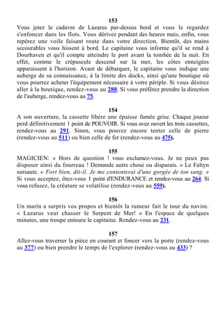 153
Vous jetez le cadavre de Lazarus par-dessus bord et vous le regardez
s'enfoncer dans les flots. Vous dérivez pendant des heures mais, enfin, vous
repérez une voile faisant route dans votre direction. Bientôt, des mains
secourables vous hissent à bord. Le capitaine vous informe qu'il se rend à
Dourhaven et qu'il compte atteindre le port avant la tombée de la nuit. En
effet, comme le crépuscule descend sur la mer, les côtes enneigées
apparaissent à l'horizon. Avant de débarquer, le capitaine vous indique une
auberge de sa connaissance, à la limite des docks, ainsi qu'une boutique où
vous pourrez acheter l'équipement nécessaire à votre périple. Si vous désirez
aller à la boutique, rendez-vous au 288. Si vous préférez prendre la direction
de l'auberge, rendez-vous au 75.
154
A son ouverture, la cassette libère une épaisse fumée grise. Chaque joueur
perd définitivement 1 point de POUVOIR. Si vous avez ouvert les trois cassettes,
rendez-vous au 291. Sinon, vous pouvez encore tenter celle de pierre
(rendez-vous au 511) ou bien celle de fer (rendez-vous au 475).
155
MAGICIEN: « Hors de question ! vous exclamez-vous. Je ne peux pas
disposer ainsi du fourreau ! Demande autre chose ou disparais. » Le Faltyn
sursaute. « Fort bien, dit-il. Je me contenterai d'une gorgée de ton sang. »
Si vous acceptez, ôtez-vous 1 point d'ENDURANCE et rendez-vous au 264. Si
vous refusez, la créature se volatilise (rendez-vous au 559).
156
Un marin a surpris vos propos et bientôt la rumeur fait le tour du navire.
« Lazarus veut chasser le Serpent de Mer! » En l'espace de quelques
minutes, une troupe entoure le capitaine. Rendez-vous au 231.
157
Allez-vous traverser la pièce en courant et foncer vers la porte (rendez-vous
au 377) ou bien prendre le temps de l'explorer (rendez-vous au 433) ?
 