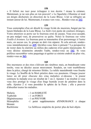 158
« Il fallait me tuer pour échapper à ton destin ! ricane la créature.
Maintenant, je ne suis plus en ton pouvoir! » Le Squelette s'illumine et tend
ses doigts décharnés en direction de la Lune Bleue. L'air se réfrigère un
instant autour de lui. Maintenant, il avance vers vous... Rendez-vous au 212.
159
Vous contemplez d'un air désolé le visage livide du musicien, baigné par les
lueurs blafardes de la Lune Bleue. La forêt s'est parée de couleurs étranges.
Votre attention se porte sur le fourreau orné de joyaux. Vous avez accepté,
un peu malgré vous, de poursuivre sa quête. Notez le fourreau sur votre
Feuille d Aventure. Le fourreau peut se transmettre d'un personnage à l'autre
mais, en aucun cas, le groupe ne doit s'en séparer. Si cela arrivait, rendez-
vous immédiatement au 419. Qu'allez-vous faire à présent ? La perspective
de rester dans la clairière au milieu des cadavres n'est guère réjouissante. Si
vous désirez néanmoins attendre l'aube, rendez-vous au 142. Si vous
préférez rassembler votre paquetage et quitter ce sinistre endroit au plus vite,
rendez-vous au 363.
160
Des murmures et des rires s'élèvent des ténèbres mais, en brandissant votre
torche, vous ne décelez aucun mouvement. Soudain, un vent tourbillonne
dans la pièce, chargé de miasmes fétides. La rafale nauséabonde vous fouette
le visage. Le Souffle de la Mort pénètre dans vos poumons. Chaque joueur
lance un dé pour chacune des cinq maladies ci-dessous : le joueur
contracte la maladie avec un résultat de 1 ou 2. Ajoutez 1 au résultat si vous
vous êtes protégé le visage d'un linge humide avant de pénétrer dans la
salle. Ajoutez 2 si vous possédez la sphère de la Peste ; elle a pouvoir
d'absorber toutes les maladies.
Malaria - 1 en HABILETÉ
Typhoïde - 1 en FORCE
Dégénérescence - 1 en POUVOIR
Hémophilie -1 point supplémentaire d'ENDURANCE à chaque
blessure
Rachitisme La faiblesse empêche de porter plus de huit objets
 