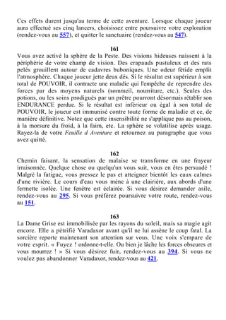 Ces effets durent jusqu'au terme de cette aventure. Lorsque chaque joueur
aura effectué ses cinq lancers, choisissez entre poursuivre votre exploration
(rendez-vous au 557), et quitter le sanctuaire (rendez-vous au 547).
161
Vous avez activé la sphère de la Peste. Des visions hideuses naissent à la
périphérie de votre champ de vision. Des crapauds pustuleux et des rats
pelés grouillent autour de cadavres buboniques. Une odeur fétide emplit
l'atmosphère. Chaque joueur jette deux dés. Si le résultat est supérieur à son
total de POUVOIR, il contracte une maladie qui l'empêche de reprendre des
forces par des moyens naturels (sommeil, nourriture, etc.). Seules des
potions, ou les soins prodigués par un prêtre pourront désormais rétablir son
ENDURANCE perdue. Si le résultat est inférieur ou égal à son total de
POUVOIR, le joueur est immunisé contre toute forme de maladie et ce, de
manière définitive. Notez que cette insensibilité ne s'applique pas au poison,
à la morsure du froid, à la faim, etc. La sphère se volatilise après usage.
Rayez-la de votre Feuille d Aventure et retournez au paragraphe que vous
avez quitté.
162
Chemin faisant, la sensation de malaise se transforme en une frayeur
irraisonnée. Quelque chose ou quelqu'un vous suit, vous en êtes persuadé !
Malgré la fatigue, vous pressez le pas et atteignez bientôt les eaux calmes
d'une rivière. Le cours d'eau vous mène à une clairière, aux abords d'une
fermette isolée. Une fenêtre est éclairée. Si vous désirez demander asile,
rendez-vous au 295. Si vous préférez poursuivre votre route, rendez-vous
au 151.
163
La Dame Grise est immobilisée par les rayons du soleil, mais sa magie agit
encore. Elle a pétrifié Varadaxor avant qu'il ne lui assène le coup fatal. La
sorcière reporte maintenant son attention sur vous. Une voix s'empare de
votre esprit. « Fuyez ! ordonne-t-elle. Ou bien je lâche les forces obscures et
vous mourrez ! » Si vous désirez fuir, rendez-vous au 394. Si vous ne
voulez pas abandonner Varadaxor, rendez-vous au 421.
 