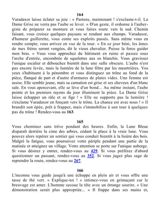 164
Varadaxor laisse éclater sa joie : « Partons, maintenant ! s'exclame-t-il. La
Dame Grise ne verra pas l'aube se lever. » D'un geste, il ordonne à l'auber-
giste de préparer sa monture et vous faites route vers le sud. Chemin
faisant, vous croisez quelques paysans se rendant aux champs. Varadaxor,
d'humeur guillerette, vous conte ses exploits passés. Sans même vous en
rendre compte, vous arrivez en vue de la tour. « En ce jour béni, les âmes
de mes frères seront vengées, dit le vieux chevalier. Puisse la force guider
mon bras. » Vous vous approchez du bâtiment en ruine et passez sous
l'arche d'entrée, encombrée de squelettes aux os blanchis. Vous gravissez
l'unique escalier et débouchez bientôt dans une salle obscure. L'aube n'est
pas encore levée, mais la lumière de la lune filtre par les meurtrières. Vos
yeux s'habituent à la pénombre et vous distinguez un trône au fond de la
pièce, flanqué de part et d'autre d'armures de plates vides. Une femme est
assise. Elle semble jeune, mais sa carnation est grise et ses cheveux d'un blanc
sale. En vous apercevant, elle se lève d'un bond... Au même instant, l'aube
pointe et les premiers rayons du jour illuminent la pièce. La Dame Grise
laisse échapper un râle et se fige ! « Elle ne supporte pas la lumière !
s'exclame Varadaxor en fonçant vers le trône. La chance est avec nous ! » Il
brandit son épée, prêt à frapper, mais s'immobilise à son tour à quelques
pas du trône ! Rendez-vous au 163.
165
Vous cheminez sans trêve pendant des heures. Enfin, la Lune Bleue
disparaît derrière la cime des arbres, cédant la place à la vraie lune. Vous
pouvez alors repérer un sentier qui vous conduit bientôt à la lisière des bois.
Malgré la fatigue, vous poursuivez votre périple pendant une partie de la
matinée et atteignez un village. Votre attention se porte sur l'unique auberge.
Si vous désirez y entrer, rendez-vous au 429. Si vous préférez d'abord
questionner un passant, rendez-vous au 352. Si vous jugez plus sage de
reprendre la route, rendez-vous au 267.
166
L'inconnu vous guide jusqu'à une échoppe en plein air et vous offre une
tasse de thé vert. « Explique-toi ! » intimez-vous en grimaçant car le
breuvage est amer. L'homme secoue la tête avec un étrange sourire. « Une
démonstration serait plus appropriée... » Il frappe dans ses mains et,
 