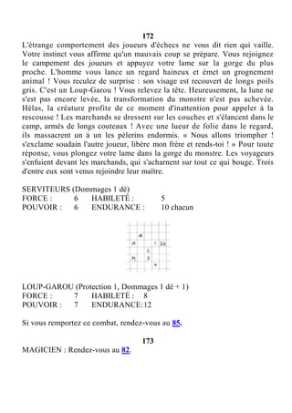 172
L'étrange comportement des joueurs d'échecs ne vous dit rien qui vaille.
Votre instinct vous affirme qu'un mauvais coup se prépare. Vous rejoignez
le campement des joueurs et appuyez votre lame sur la gorge du plus
proche. L'homme vous lance un regard haineux et émet un grognement
animal ! Vous reculez de surprise : son visage est recouvert de longs poils
gris. C'est un Loup-Garou ! Vous relevez la tête. Heureusement, la lune ne
s'est pas encore levée, la transformation du monstre n'est pas achevée.
Hélas, la créature profite de ce moment d'inattention pour appeler à la
rescousse ! Les marchands se dressent sur les couches et s'élancent dans le
camp, armés de longs couteaux ! Avec une lueur de folie dans le regard,
ils massacrent un à un les pèlerins endormis. « Nous allons triompher !
s'exclame soudain l'autre joueur, libère mon frère et rends-toi ! » Pour toute
réponse, vous plongez votre lame dans la gorge du monstre. Les voyageurs
s'enfuient devant les marchands, qui s'acharnent sur tout ce qui bouge. Trois
d'entre eux sont venus rejoindre leur maître.
SERVITEURS (Dommages 1 dé)
FORCE : 6 HABILETÉ : 5
POUVOIR : 6 ENDURANCE : 10 chacun
LOUP-GAROU (Protection 1, Dommages 1 dé + 1)
FORCE : 7 HABILETÉ : 8
POUVOIR : 7 ENDURANCE:12
Si vous remportez ce combat, rendez-vous au 85.
173
MAGICIEN : Rendez-vous au 82.
 