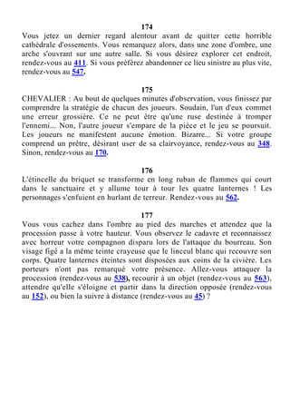 174
Vous jetez un dernier regard alentour avant de quitter cette horrible
cathédrale d'ossements. Vous remarquez alors, dans une zone d'ombre, une
arche s'ouvrant sur une autre salle. Si vous désirez explorer cet endroit,
rendez-vous au 411. Si vous préférez abandonner ce lieu sinistre au plus vite,
rendez-vous au 547.
175
CHEVALIER : Au bout de quelques minutes d'observation, vous finissez par
comprendre la stratégie de chacun des joueurs. Soudain, l'un d'eux commet
une erreur grossière. Ce ne peut être qu'une ruse destinée à tromper
l'ennemi... Non, l'autre joueur s'empare de la pièce et le jeu se poursuit.
Les joueurs ne manifestent aucune émotion. Bizarre... Si votre groupe
comprend un prêtre, désirant user de sa clairvoyance, rendez-vous au 348.
Sinon, rendez-vous au 170.
176
L'étincelle du briquet se transforme en long ruban de flammes qui court
dans le sanctuaire et y allume tour à tour les quatre lanternes ! Les
personnages s'enfuient en hurlant de terreur. Rendez-vous au 562.
177
Vous vous cachez dans l'ombre au pied des marches et attendez que la
procession passe à votre hauteur. Vous observez le cadavre et reconnaissez
avec horreur votre compagnon disparu lors de l'attaque du bourreau. Son
visage figé a la même teinte crayeuse que le linceul blanc qui recouvre son
corps. Quatre lanternes éteintes sont disposées aux coins de la civière. Les
porteurs n'ont pas remarqué votre présence. Allez-vous attaquer la
procession (rendez-vous au 538), recourir à un objet (rendez-vous au 563),
attendre qu'elle s'éloigne et partir dans la direction opposée (rendez-vous
au 152), ou bien la suivre à distance (rendez-vous au 45) ?
 