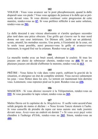182
VOLEUR : Vous vous avancez sur le pont phosphorescent, quand la dalle
disparaît sous vos pieds ! Vous vous agrippez de justesse à la dalle qui se pré-
sente devant vous. Si vous désirez continuer votre progression de cette
manière, rendez-vous au 87. Si vous préférez réfléchir à une autre solution,
rendez-vous au 381.
183
La dalle descend à une vitesse ahurissante et s'arrête quelques secondes
plus tard dans une pièce obscure. Une grille qui s'ouvre sur le mur nord
donne sur une cour intérieure. Un Démon ailé, juché sur un piédestal,
scrute, attentif, les moindres recoins. Une porte, à l'extrémité de la cour, est
la seule issue possible, aussi poussez-vous la grille et avancez-vous
lentement, le regard fixé sur la créature. Rendez-vous au 249.
184
La muraille tombe avec un bruit sourd, obstruant le couloir. Si tous les
joueurs ont choisi de rebrousser chemin, rendez-vous au 408. Si un ou
plusieurs joueurs ont décidé d'affronter le monstre, rendez-vous au 413.
185
PRÊTRE : Vous faites le vide dans votre esprit, oubliant la gravité de la
situation, et atteignez un état de complète sérénité. Vous ouvrez calmement
les yeux : vous flottez dans les airs. Le torrent est maintenant loin derrière
vous. Lentement, vous reprenez pied sur le pont. Rendez-vous au 430.
186
MAGICIEN : Si vous désirez recourir à la Téléportation, rendez-vous au
555. Si vous possédez le tapis volant, rendez-vous au 369.
187
Maître Derzu est le capitaine de la Magdalena. Il scelle votre accord d'une
solide poignée de mains et déclare : « Nous levons l'ancre demain à l'aube.
Je vous conseille de prendre du repos car nous aurons une rude journée
devant nous. Avez-vous un endroit où dormir ? » Si vous avez payé votre
chambre à l'auberge d'Ulrik, rendez-vous au 205. Sinon, rendez-vous au
480.
 