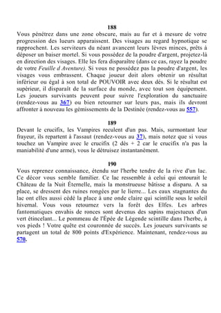 188
Vous pénétrez dans une zone obscure, mais au fur et à mesure de votre
progression des lueurs apparaissent. Des visages au regard hypnotique se
rapprochent. Les serviteurs du néant avancent leurs lèvres minces, prêts à
déposer un baiser mortel. Si vous possédez de la poudre d'argent, projetez-là
en direction des visages. Elle les fera disparaître (dans ce cas, rayez la poudre
de votre Feuille d Aventure). Si vous ne possédez pas la poudre d'argent, les
visages vous embrassent. Chaque joueur doit alors obtenir un résultat
inférieur ou égal à son total de POUVOIR avec deux dés. Si le résultat est
supérieur, il disparaît de la surface du monde, avec tout son équipement.
Les joueurs survivants peuvent pour suivre l'exploration du sanctuaire
(rendez-vous au 367) ou bien retourner sur leurs pas, mais ils devront
affronter à nouveau les gémissements de la Destinée (rendez-vous au 557).
189
Devant le crucifix, les Vampires reculent d'un pas. Mais, surmontant leur
frayeur, ils repartent à l'assaut (rendez-vous au 37), mais notez que si vous
touchez un Vampire avec le crucifix (2 dés + 2 car le crucifix n'a pas la
maniabilité d'une arme), vous le détruisez instantanément.
190
Vous reprenez connaissance, étendu sur l'herbe tendre de la rive d'un lac.
Ce décor vous semble familier. Ce lac ressemble à celui qui entourait le
Château de la Nuit Éternelle, mais la monstrueuse bâtisse a disparu. A sa
place, se dressent des ruines rongées par le lierre... Les eaux stagnantes du
lac ont elles aussi cédé la place à une onde claire qui scintille sous le soleil
hivernal. Vous vous retournez vers la forêt des Elfes. Les arbres
fantomatiques envahis de ronces sont devenus des sapins majestueux d'un
vert étincelant... Le pommeau de l'Épée de Légende scintille dans l'herbe, à
vos pieds ! Votre quête est couronnée de succès. Les joueurs survivants se
partagent un total de 800 points d'Expérience. Maintenant, rendez-vous au
570.
 