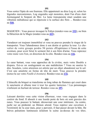 191
Vous sortez l'épée de son fourreau. Elle appartenait au dieu Log et, selon les
légendes mercaniennes, Log engendra sept monstres, dont l'un d'eux était
Jormungand le Serpent de Mer. La lame transparente émet soudain une
vibration mélodieuse qui se répercute à la surface des flots ... Rendez-vous
au 510.
192
MAGICIEN : Vous pouvez invoquer le Faltyn (rendez-vous au 332), ou bien
la Détection de la Magie (rendez-vous au 423).
193
Varadaxor est toujours immobilisé et vous ne pouvez prendre le risque de le
transporter. Vous l'abandonnez donc à son destin et quittez la tour. Le che-
valier de votre groupe perdra 50 points d'Expérience à l'issue de cette
aventure, pour avoir brisé le serment fait à son frère d'arme. Vous reprenez
votre route vers l'est, en direction de la côte. Rendez-vous au 116.
194
Le cœur battant, vous vous approchez de la civière, mais votre Double a
disparu. Est-ce un soulagement ou une malédiction ? Vous ne sauriez le
dire. Soudain, votre attention est attirée par un objet abandonné sur le sol.
C'est une amulette en forme de tête de mort. Vous pouvez la prendre
(notez-la sur votre Feuille d Aventure). Rendez-vous au 174.
195
L'étincelle du briquet se transforme en long ruban de flammes qui court dans
le sanctuaire et allume tour à tour les quatre lanternes ! Les personnages
s'enfuient en hurlant de terreur. Rendez-vous au 197.
196
Laissant derrière vous cette vision d'horreur, vous vous engagez dans le
couloir du fond. Il aboutit à une lourde porte de bois où sont gravées des
runes. Vous poussez le battant, découvrant une cour intérieure. Au centre,
juché sur un piédestal, un Démon attend. Vous repérez une ouverture à
l'extrémité de la cour mais, pour y parvenir, il faut passer devant la bête. De
brèves pulsations lumineuses éclairent la scène au-dessus de vos têtes.
 