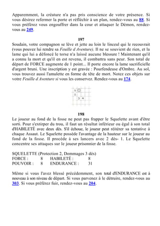 Apparemment, la créature n'a pas pris conscience de votre présence. Si
vous désirez refermer la porte et réfléchir à un plan, rendez-vous au 88. Si
vous préférez vous engouffrer dans la cour et attaquer le Démon, rendez-
vous au 249.
197
Soudain, votre compagnon se lève et jette au loin le linceul qui le recouvrait
(vous pouvez lui rendre sa Feuille d Aventure). Il ne se souvient de rien, et la
lame qui lui a défoncé le torse n'a laissé aucune blessure ! Maintenant qu'il
a connu la mort et qu'il en est revenu, il combattra sans peur. Son total de
départ de FORCE augmente de 1 point... Il porte encore la lame sacrificielle
d'argent bruni. Une inscription y est gravée : Pourfendeuse d'Ombre. Au sol,
vous trouvez aussi l'amulette en forme de tête de mort. Notez ces objets sur
votre Feuille d Aventure si vous les conservez. Rendez-vous au 174.
198
Le joueur au fond de la fosse ne peut pas frapper le Squelette avant d'être
sorti. Pour s'extirper du trou, il faut un résultat inférieur ou égal à son total
d'HABILETÉ avec deux dés. S'il échoue, le joueur peut réitérer sa tentative à
chaque Assaut. Le Squelette possède l'avantage de la hauteur sur le joueur au
fond de la fosse. Il procède à ses lancers avec 2 dés- 1. Le Squelette
concentre ses attaques sur le joueur prisonnier de la fosse.
SQUELETTE (Protection 2, Dommages 3 dés)
FORCE : 8 HABILETÉ : 8
POUVOIR : 8 ENDURANCE : 31
Même si vous l'avez blessé précédemment, son total d'ENDURANCE est à
nouveau à son niveau de départ. Si vous parvenez à le détruire, rendez-vous au
303. Si vous préférez fuir, rendez-vous au 204.
 