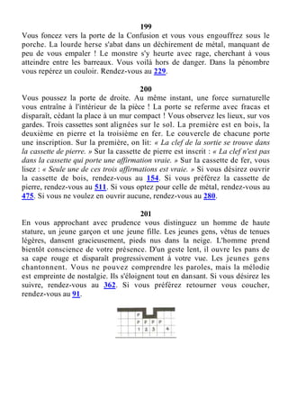 199
Vous foncez vers la porte de la Confusion et vous vous engouffrez sous le
porche. La lourde herse s'abat dans un déchirement de métal, manquant de
peu de vous empaler ! Le monstre s'y heurte avec rage, cherchant à vous
atteindre entre les barreaux. Vous voilà hors de danger. Dans la pénombre
vous repérez un couloir. Rendez-vous au 229.
200
Vous poussez la porte de droite. Au même instant, une force surnaturelle
vous entraîne à l'intérieur de la pièce ! La porte se referme avec fracas et
disparaît, cédant la place à un mur compact ! Vous observez les lieux, sur vos
gardes. Trois cassettes sont alignées sur le sol. La première est en bois, la
deuxième en pierre et la troisième en fer. Le couvercle de chacune porte
une inscription. Sur la première, on lit: « La clef de la sortie se trouve dans
la cassette de pierre. » Sur la cassette de pierre est inscrit : « La clef n'est pas
dans la cassette qui porte une affirmation vraie. » Sur la cassette de fer, vous
lisez : « Seule une de ces trois affirmations est vraie. » Si vous désirez ouvrir
la cassette de bois, rendez-vous au 154. Si vous préférez la cassette de
pierre, rendez-vous au 511. Si vous optez pour celle de métal, rendez-vous au
475. Si vous ne voulez en ouvrir aucune, rendez-vous au 280.
201
En vous approchant avec prudence vous distinguez un homme de haute
stature, un jeune garçon et une jeune fille. Les jeunes gens, vêtus de tenues
légères, dansent gracieusement, pieds nus dans la neige. L'homme prend
bientôt conscience de votre présence. D'un geste lent, il ouvre les pans de
sa cape rouge et disparaît progressivement à votre vue. Les jeunes gens
chantonnent. Vous ne pouvez comprendre les paroles, mais la mélodie
est empreinte de nostalgie. Ils s'éloignent tout en dansant. Si vous désirez les
suivre, rendez-vous au 362. Si vous préférez retourner vous coucher,
rendez-vous au 91.
 