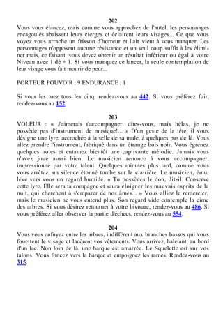 202
Vous vous élancez, mais comme vous approchez de l'autel, les personnages
encagoulés abaissent leurs cierges et éclairent leurs visages... Ce que vous
voyez vous arrache un frisson d'horreur et l'air vient à vous manquer. Les
personnages n'opposent aucune résistance et un seul coup suffit à les élimi-
ner mais, ce faisant, vous devez obtenir un résultat inférieur ou égal à votre
Niveau avec 1 dé + 1. Si vous manquez ce lancer, la seule contemplation de
leur visage vous fait mourir de peur...
PORTEUR POUVOIR : 9 ENDURANCE : 1
Si vous les tuez tous les cinq, rendez-vous au 442. Si vous préférez fuir,
rendez-vous au 152.
203
VOLEUR : « J'aimerais t'accompagner, dites-vous, mais hélas, je ne
possède pas d'instrument de musique!... » D'un geste de la tête, il vous
désigne une lyre, accrochée à la selle de sa mule, à quelques pas de là. Vous
allez prendre l'instrument, fabriqué dans un étrange bois noir. Vous égrenez
quelques notes et entamez bientôt une captivante mélodie. Jamais vous
n'avez joué aussi bien. Le musicien renonce à vous accompagner,
impressionné par votre talent. Quelques minutes plus tard, comme vous
vous arrêtez, un silence étonné tombe sur la clairière. Le musicien, ému,
lève vers vous un regard humide. « Tu possèdes le don, dit-il. Conserve
cette lyre. Elle sera ta compagne et saura éloigner les mauvais esprits de la
nuit, qui cherchent à s'emparer de nos âmes... » Vous alliez le remercier,
mais le musicien ne vous entend plus. Son regard vide contemple la cime
des arbres. Si vous désirez retourner à votre bivouac, rendez-vous au 486. Si
vous préférez aller observer la partie d'échecs, rendez-vous au 554.
204
Vous vous enfuyez entre les arbres, indifférent aux branches basses qui vous
fouettent le visage et lacèrent vos vêtements. Vous arrivez, haletant, au bord
d'un lac. Non loin de là, une barque est amarrée. Le Squelette est sur vos
talons. Vous foncez vers la barque et empoignez les rames. Rendez-vous au
315.
 