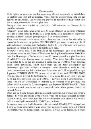Concentration
Cette option ne concerne que les magiciens, elle est expliquée en détail dans
la section qui leur est consacrée. Vous pouvez entreprendre une de ces
actions en un Assaut. Les voleurs ont parfois la possibilité d'agir deux fois
par Assaut, comme on le verra plus loin.
Lorsque vous avez choisi de combattre, l'affrontement se déroule de la
manière suivante :
Attaquez : pour cela, jetez deux dés. Si vous obtenez un résultat inférieur
ou égal à votre total de FORCE, le coup porte. Si le résultat est supérieur,
attendez l'Assaut suivant pour procéder à un nouveau lancer.
Vous avez touché votre adversaire : dans ce cas, lancez les dés afin de
connaître le nombre de points d'ENDURANCE que votre ennemi a perdu. Si
votre adversaire possède une Protection (selon le type d'armure qu'il porte),
déduisez sa valeur du nombre de points qu'il perd.
Exemple : vous avez 7 en FORCE et les Dommages que vous infligez
s'évaluent avec un dé. Vous affrontez un Troll qui possède 6 en FORCE et
dont les Dommages s'évaluent avec un dé. Vous possédez le plus haut total
d'HABILETÉ, vous frappez donc en premier. Vous jetez deux dés et obtenez
un résultat de 3, ce qui est inférieur à votre total de FORCE. Vous touchez
donc votre adversaire. Jetez maintenant un dé pour déterminer les
Dommages que vous infligez à l'ennemi. Vous obtenez 6, mais le Troll
porte une cuirasse qui lui confère une Protection de 2. Il ne perd donc que
4 points d'ENDURANCE. S'il est encore en vie (si son total d'ENDURANCE
n'est pas réduit à zéro), le Troll riposte. Il jette deux dés à son tour et obtient
6, ce qui est égal à son total de FORCE. Il parvient donc à vous toucher. Il
lance son dé de Dommages et obtient 1, et comme vous possédez une
valeur de Protection de 2, vous ne perdez pas de points d'ENDURANCE. L'épée
de votre ennemi ricoche sur votre armure de cuir. Vous pouvez lancer un
nouvel Assaut.
Deux cas de figure doivent être maintenant examinés. Le premier concerne la
parade. Si vous choisissez cette option, vous ne pouvez attaquer pendant
l'Assaut, mais, pour vous toucher, votre adversaire doit obtenir un résultat
inférieur ou égal à son total de FORCE avec trois dés.
Le second concerne le déplacement. Si votre total d'HABILETÉ est supérieur
à celui de votre adversaire et que vous vous déplaciez avant qu'il ait entamé
le combat, vous ne risquez rien. Par contre, si vous vous déplacez en cours
 