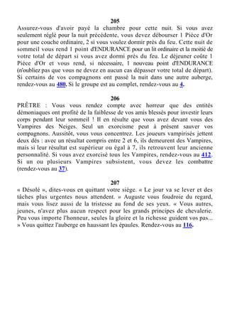 205
Assurez-vous d'avoir payé la chambre pour cette nuit. Si vous avez
seulement réglé pour la nuit précédente, vous devez débourser 1 Pièce d'Or
pour une couche ordinaire, 2 si vous voulez dormir près du feu. Cette nuit de
sommeil vous rend 1 point d'ENDURANCE pour un lit ordinaire et la moitié de
votre total de départ si vous avez dormi près du feu. Le déjeuner coûte 1
Pièce d'Or et vous rend, si nécessaire, 1 nouveau point d'ENDURANCE
(n'oubliez pas que vous ne devez en aucun cas dépasser votre total de départ).
Si certains de vos compagnons ont passé la nuit dans une autre auberge,
rendez-vous au 480. Si le groupe est au complet, rendez-vous au 4.
206
PRÊTRE : Vous vous rendez compte avec horreur que des entités
démoniaques ont profité de la faiblesse de vos amis blessés pour investir leurs
corps pendant leur sommeil ! Il en résulte que vous avez devant vous des
Vampires des Neiges. Seul un exorcisme peut à présent sauver vos
compagnons. Aussitôt, vous vous concentrez. Les joueurs vampirisés jettent
deux dés : avec un résultat compris entre 2 et 6, ils demeurent des Vampires,
mais si leur résultat est supérieur ou égal à 7, ils retrouvent leur ancienne
personnalité. Si vous avez exorcisé tous les Vampires, rendez-vous au 412.
Si un ou plusieurs Vampires subsistent, vous devez les combattre
(rendez-vous au 37).
207
« Désolé », dites-vous en quittant votre siège. « Le jour va se lever et des
tâches plus urgentes nous attendent. » Auguste vous foudroie du regard,
mais vous lisez aussi de la tristesse au fond de ses yeux. « Vous autres,
jeunes, n'avez plus aucun respect pour les grands principes de chevalerie.
Peu vous importe l'honneur, seules la gloire et la richesse guident vos pas...
» Vous quittez l'auberge en haussant les épaules. Rendez-vous au 116.
 