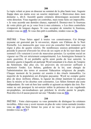 208
Le tapis volant se pose en douceur au sommet de la plus haute tour. Auguste
frappe dans ses mains avec un sourire méprisant. « Bienvenue dans mon
domaine », dit-il. Aussitôt quatre créatures démoniaques accourent dans
votre direction. Vous regardez en contrebas, mais toute fuite est impossible.
« Je vous accorde une dernière chance, reprend-il. Donnez-moi le fourreau
de votre plein gré ou je vous livre à mes créatures. » Les êtres contrefaits
s'emparent de longues dagues. Si vous acceptez de remettre le fourreau,
rendez-vous au 419. Si vous êtes prêt à combattre, rendez-vous au 76.
209
PRÊTRE : Vous faites appel à toutes vos connaissances. Cet étrange
royaume est gouverné par le roi-sorcier, depuis son Château de la Nuit
Éternelle. Les manuscrits que vous avez pu consulter font remonter son
règne à plus de quatre siècles. De nombreuses sources prétendent qu'il
possède le pouvoir d'investir les rêves de ses sujets et de les tuer dans leur
sommeil s'ils venaient à avoir de mauvaises pensées. Le système social en
vigueur sur l'île est strictement compartimenté. Les Armingiens forment la
caste guerrière. Il est probable qu'ils aient perdu de leur autorité, la
dernière guerre à laquelle ait participé Wyrd remontant à la chute de l'empire
du Selentium. Qui plus est, les pouvoirs du roi-sorcier suffisent à
maintenir l'ordre. Les Solons, gardiens de la loi, sont chargés de
l'administration des terres et assurent l'éducation religieuse du peuple.
Chaque moment de la journée est soumis à des rituels immuables. La
majorité de la population est d'origine paysanne. Wyrd ne compte guère
plus de deux millions d'âmes, la rigueur du climat maintient les paysans
dans la misère et les disettes sont constantes. Les Sélers forment une caste
indépendante. Ils vont où bon leur semble et agissent au mépris des lois. Per-
sonne ne sait pourquoi le roi-sorcier tolère la présence de ces vagabonds
mi-prophètes, mi-troubadours qui prêchent la révolte parmi le peuple.
Peut-être n'a-t-il aucun pouvoir sur eux ? Rendez-vous au 534.
210
PRÊTRE : Votre clairvoyance va vous permettre de distinguer les créatures
invisibles. Allez-vous y avoir recours en plus de votre vision normale (rendez-
vous au 481) ou bien fermer les yeux et ne vous fier qu'à vos pouvoirs
(rendez-vous au 97) ?
 